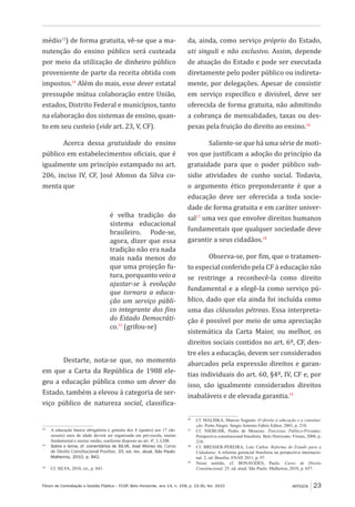 Fórum de Contratação e Gestão Pública – FCGP, Belo Horizonte, ano 14, n. 158, p. 19-30, fev. 2015
﻿
ARTIGOS 23
médio13
) de forma gratuita, vê-se que a ma-
nutenção do ensino público será custeada
por meio da utilização de dinheiro público
proveniente de parte da receita obtida com
impostos.14
Além do mais, esse dever estatal
pressupõe mútua colaboração entre União,
estados, Distrito Federal e municípios, tanto
na elaboração dos sistemas de ensino, quan-
to em seu custeio (vide art. 23, V, CF).
Acerca dessa gratuidade do ensino
público em estabelecimentos oficiais, que é
igualmente um princípio estampado no art.
206, inciso IV, CF, José Afonso da Silva co-
menta que
é velha tradição do
sistema educacional
brasileiro. Pode-se,
agora, dizer que essa
tradição não era nada
mais nada menos do
que uma projeção fu-
tura, porquanto veio a
ajustar-se à evolução
que tornara a educa-
ção um serviço públi-
co integrante dos fins
do Estado Democráti-
co.15
(grifou-se)
Destarte, nota-se que, no momento
em que a Carta da República de 1988 ele-
geu a educação pública como um dever do
Estado, também a elevou à categoria de ser-
viço público de natureza social, classifica-
13
	 A educação básica obrigatória e gratuita dos 4 (quatro) aos 17 (de-
zessete) anos de idade deverá ser organizada em pré-escola, ensino
fundamental e ensino médio, conforme disposto no art. 4º, I, LDB.
14
	 Sobre o tema, cf. comentários de SILVA, José Afonso da. Curso
de Direito Constitucional Positivo. 33. ed. rev. atual. São Paulo:
Malheiros, 2010, p. 842.
15
	 Cf. SILVA, 2010, cit., p. 843.
da, ainda, como serviço próprio do Estado,
uti singuli e não exclusivo. Assim, depende
de atuação do Estado e pode ser executada
diretamente pelo poder público ou indireta-
mente, por delegações. Apesar de consistir
em serviço específico e divisível, deve ser
oferecida de forma gratuita, não admitindo
a cobrança de mensalidades, taxas ou des-
pesas pela fruição do direito ao ensino.16
Saliente-se que há uma série de moti-
vos que justificam a adoção do princípio da
gratuidade para que o poder público sub-
sidie atividades de cunho social. Todavia,
o argumento ético preponderante é que a
educação deve ser oferecida a toda socie-
dade de forma gratuita e em caráter univer-
sal17
uma vez que envolve direitos humanos
fundamentais que qualquer sociedade deve
garantir a seus cidadãos.18
Observa-se, por fim, que o tratamen-
to especial conferido pela CF à educação não
se restringe a reconhecê-la como direito
fundamental e a elegê-la como serviço pú-
blico, dado que ela ainda foi incluída como
uma das cláusulas pétreas. Essa interpreta-
ção é possível por meio de uma apreciação
sistemática da Carta Maior, ou melhor, os
direitos sociais contidos no art. 6º, CF, den-
tre eles a educação, devem ser considerados
abarcados pela expressão direitos e garan-
tias individuais do art. 60, §4º, IV, CF e, por
isso, são igualmente considerados direitos
inabaláveis e de elevada garantia.19
16
	 Cf. MALISKA, Marcos Augusto. O direito à educação e a constitui-
ção. Porto Alegre: Sergio Antonio Fabris Editor, 2001, p. 210.
17
	 Cf. NIEBUHR, Pedro de Menezes. Parcerias Público-Privadas:
Perspectiva constitucional brasileira. Belo Horizonte: Fórum, 2008, p.
210.
18
	 Cf. BRESSER-PEREIRA, Luiz Carlos. Reforma do Estado para a
Cidadania: A reforma gerencial brasileira na perspectiva internacio-
nal. 2. ed. Brasília: ENAP, 2011, p. 97.
19
	 Nesse sentido, cf. BONAVIDES, Paulo. Curso de Direito
Constitucional. 25. ed. atual. São Paulo: Malheiros, 2010, p. 657.
 