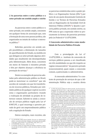 Fórum de Contratação e Gestão Pública – FCGP, Belo Horizonte, ano 14, n. 158, p. 19-30, fev. 2015
Tribunal Regional Federal da 2ª Região, Lizandra Bolivar	 19
24 ARTIGOS
2 As parcerias entre o setor público e o
setor privado em sentido amplo e estrito
As parcerias entre o setor público e o
setor privado, em sentido amplo, consistem
em qualquer forma de associação que, sem
a formação de uma nova pessoa jurídica, são
organizadas no intuito de realizar o interes-
se público.20
Referidas parcerias em sentido am-
plo possibilitam a diminuição do tamanho
do aparelhamento do Estado, na medida em
que delegam ao setor privado algumas ativi-
dades que atualmente são desempenhadas
pela Administração. Além disso, consistem
em meios de fomento à iniciativa privada
e têm por objetivo alcançar a eficiência na
prestação do serviço.21
Dentre os exemplos de parcerias ado-
tadas pela administração pública no Brasil,
pode-se mencionar os convênios22
que são
acordos de vontades em que há transferên-
cia de recursos públicos, firmados por enti-
dades públicas de qualquer espécie ou entre
estas e organizações particulares visando
a realização de atividade ou projeto de in-
teresse comum. Saliente-se ainda a conces-
são de serviços públicos regida pela Lei nº
8.987/95, a qual encarrega o parceiro pri-
vado de gerir um empreendimento público
sob a regulação do Estado.
Outros exemplos, mais recentes, são
20
	 Cf. DI PIETRO, Maria Sylvia Zanella. Parcerias na administração
pública: concessão, permissão, franquia, terceirização, parceria públi-
co-privada e outras formas. 9. ed. São Paulo: Atlas, 2012, p. 23.
21
	 Cf. DI PIETRO, Parcerias..., 2012, cit., p. 24.
22
	 O convênio consiste em uma forma de fomentar, incentivar a inicia-
tiva privada de interesse público, sendo uma técnica típica do Estado
Subsidiário.
as parcerias estabelecidas entre o poder pú-
blico e as Organizações Sociais (OSs23
) por
meio de um ajuste denominado Contrato de
Gestão e os Termos de Parcerias firmados
com as Organizações da Sociedade Civil de
Interesse Público (OSCIPs24
). Quanto à par-
ceria público-privada, em sentido estrito, ou
PPP, nota-se que a expressão refere-se pre-
cisamente às formas de parcerias previstas
pela Lei Federal nº 11.079/2004.
3 Concessão administrativa como moda-
lidade de Parceria Público-Privada
Com a promulgação da Lei nº
11.079/2004, o instituto da concessão de
serviços públicos passou a ser classificado
em três modalidades no que diz respeito ao
regime remuneratório25
do parceiro privado
(concessionário), quais sejam: a concessão
comum, a patrocinada e a administrativa.
A concessão administrativa “é o con-
trato de prestação de serviços de que a Ad-
ministração Pública seja a usuária direta
23
	 As OSs são pessoas jurídicas de direito privado, sem fins lucrativos,
integrantes do Terceiro Setor, e que, por meio de determinado títu-
lo jurídico, são qualificadas pelo Poder Público para a celebração de
parcerias, com vistas à execução de atividades de relevância pública.
Essa modalidade de parceria pode ser estabelecida na área dos serviços
públicos não exclusivos do Estado, ou melhor, na área dos serviços
sociais, como saúde, educação e cultura. Além disso, o Contrato de
Gestão com OS prevê metas a serem cumpridas, meios de incentivo e
de controle de resultados, partindo-se da presunção de que esses servi-
ços podem ser realizados de forma mais eficiente, tanto administrativa
quanto economicamente, pelo parceiro privado. Vide Lei nº 9.637/98.
Disponível em: < http://www.planalto.gov.br/ccivil_03/leis/l9637.
htm>. Acesso em: 12 abr. 2014.
24
	 As OSCIPs são pessoas jurídicas de direito privado, sem fins lucrativos,
também integrantes do Terceiro Setor, qualificadas pelo Poder Público
após preenchimentos dos requisitos legais, os quais são mais rígidos
do que os da OS. Após a qualificação, podem firmar vínculo de coope-
ração com o Estado para fomento e execução de atividades de interes-
se público nas áreas da assistência social, cultura, pesquisa e outros.
Além disso, o Termo de Parceria com OSCIP especifica o programa de
trabalho, as metas e resultados a serem atingidos e meios de controle
do desempenho, representando um incentivo à iniciativa privada de
interesse público. Vide Lei nº 9.790/99. Disponível em: http://www.
planalto.gov.br/ccivil_03/leis/l9790.htm>. Acesso em: 12 abr. 2014.
25
	 Essa classificação também foi adotada por Carlos Ari Sundfeld no
Guia Jurídico das Parcerias Público-Privadas. In: SUNDFELD, Carlos
Ari (Coord.). Parcerias Público-Privadas. São Paulo: Malheiros,
2007, p. 27.
 
