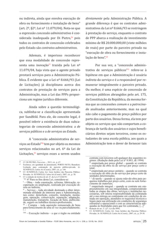 Fórum de Contratação e Gestão Pública – FCGP, Belo Horizonte, ano 14, n. 158, p. 19-30, fev. 2015
﻿
ARTIGOS 25
ou indireta, ainda que envolva execução de
obra ou fornecimento e instalação de bens”
(art. 2º, §2º, Lei nº 11.079/04). Nota-se que
a expressão concessão administrativa é con-
siderada inadequada por Di Pietro,26
pois
todos os contratos de concessão celebrados
pelo Estado são contratos administrativos.
Ademais, é imperioso reconhecer
que essa modalidade de concessão repre-
senta uma inovação27
trazida pela Lei nº
11.079/04, haja vista que o agente privado
prestará serviços para a Administração Pú-
blica. É evidente que a Lei nº 8.666/93 (Lei
de Licitações) já disciplinava acerca dos
contratos de prestação de serviços para a
Administração, mas a Lei das PPPs propor-
ciona um regime jurídico diferente.
Ainda sobre a questão terminológi-
ca, sublinha-se a classificação apresentada
por Sundfeld. Para ele, do conceito legal, é
possível inferir a existência de duas subca-
tegorias de concessão administrativa: a de
serviços públicos e a de serviços ao Estado.
A “concessão administrativa de ser-
viços ao Estado”28
tem por objeto os mesmos
serviços relacionados no art. 6º da Lei de
Licitações,29
serviços esses a serem usados
26
	 Cf. DI PIETRO, Parcerias..., 2012, cit., p. 67.
27
	 Esclarece, em igualdade de pensamento, PORTO NETO, Benedicto.
Licitação para contratação de parceria público-privada. In:
SUNDFELD, Carlos Ari (Coord.), 2007, cit., p. 144.
28
	 Cf. SUNDFELD, Carlos Ari. Guia Jurídico das Parcerias Público-
Privadas. In: SUNDFELD, Carlos Ari (Coord.), 2007, cit., p. 30.
29
	 Cf. a redação de trechos do art. 6º, da Lei nº 8.666/93:
	 “Art.
6º Para os fins desta Lei, considera-se:
	 I
– Obra – toda construção, reforma, fabricação, re-
cuperação ou ampliação, realizada por execução di-
reta ou indireta;
	 II
– Serviço – toda atividade destinada a obter deter-
minada utilidade de interesse para a Administração,
tais como: demolição, conserto, instalação, monta-
gem, operação, conservação, reparação, adaptação,
manutenção, transporte, locação de bens, publicida-
de, seguro ou trabalhos técnico-profissionais;
	 III
– Compra – toda aquisição remunerada de bens
para fornecimento de uma só vez ou parceladamente;
	 [...]
	 VIII
– Execução indireta – a que o órgão ou entidade
diretamente pela Administração Pública. A
grande diferença é que os contratos admi-
nistrativos da Lei nº 8.666/93 se restringem
à prestação do serviço, enquanto o contrato
de PPP abarca a realização de investimento
mínimo de R$ 20.000.000,00 (vinte milhões
de reais) por parte do parceiro privado na
“execução de obra ou fornecimento e insta-
lação de bens”.30
Por sua vez, a “concessão adminis-
trativa de serviços públicos”31
refere-se à
hipótese em que a Administração é usuária
indireta do serviço e é a responsável por re-
munerar integralmente o parceiro privado.
Ou melhor, é uma espécie de concessão de
serviços públicos abrangidos pelo art. 175,
da Constituição da República, da mesma for-
ma que as concessões comum e a patrocina-
da analisadas anteriormente, mas na qual
não cabe o pagamento de preço público por
parte dos usuários. Dessa forma, ela tem por
objeto os serviços que não comportam a co-
brança de tarifa dos usuários e cujos benefi-
ciários diretos sejam terceiros, como os es-
tudantes de uma escola pública, aos quais a
Administração tem o dever de fornecer tais
contrata com terceiros sob qualquer dos seguintes re-
gimes: (Redação dada pela Lei nº 8.883, de 1994)
	 a)
empreitada por preço global – quando se contrata
a execução da obra ou do serviço por preço certo e
total;
	 b)
empreitada por preço unitário – quando se contrata
a execução da obra ou do serviço por preço certo de
unidades determinadas;
	 [...]
d) tarefa – quando se ajusta mão-de-obra para pe-
quenos trabalhos por preço certo, com ou sem forne-
cimento de materiais;
	 e)
empreitada integral – quando se contrata um em-
preendimento em sua integralidade, compreendendo
todas as etapas das obras, serviços e instalações ne-
cessárias, sob inteira responsabilidade da contratada
até a sua entrega ao contratante em condições de en-
trada em operação, atendidos os requisitos técnicos e
legais para sua utilização em condições de segurança
estrutural e operacional e com as características ade-
quadas às finalidades para que foi contratada; [...]”
30
	 Redação do art. 2º, §2º, Lei das PPPs.
31
	 Cf. SUNDFELD, Carlos Ari. Guia Jurídico das Parcerias Público-
Privadas. In: SUNDFELD, Carlos Ari (Coord.), 2007, cit., p. 29-30.
 