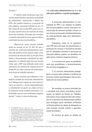 Fórum de Contratação e Gestão Pública – FCGP, Belo Horizonte, ano 14, n. 158, p. 19-30, fev. 2015
Tribunal Regional Federal da 2ª Região, Lizandra Bolivar	 19
26 ARTIGOS
serviços.32
É cabível ainda mencionar que con-
cessão administrativa aproxima-se bastante
da empreitada.33
Entretanto, o objeto das
PPPs não poderá limitar-se à execução de
obra pública, consoante redação do art. 2º,
§4º, inciso III, da Lei das PPPs, pois essa se-
ria uma característica do contrato de obras
da Lei de Licitações. Portanto, por exemplo,
o contrato não poderá versar apenas sobre a
construção de uma escola pública.
Observa-se, nesse mesmo sentido,
ainda no tocante ao art. 2º, §4º, III, que o
contrato de concessão administrativa tam-
bém não poderá versar apenas sobre o for-
necimento de mão-de-obra ou ter por único
objeto o fornecimento e instalação de equi-
pamentos. A vedação legal tem por escopo
evitar que a PPP seja utilizada como mera
alternativa ao contrato de compra da Lei nº
8.666/93 ou como contrato de fornecimen-
to de força de trabalho humano.34
Nesse contexto, para Niebuhr, o ver-
dadeiro sentido da concessão administrati-
va é “delegar sob o regime de concessão ser-
viços uti universi, a serem disponibilizados
à coletividade em geral, ou, ainda, serviços
de natureza social, também prestados à co-
letividade, mas no caso, usufruídos singular-
mente”,35
como é o caso da educação.
32
	 Cf. DI PIETRO, Parcerias..., 2012, cit., p. 155.
33
	 Para Di Pietro, a concessão administrativa pode ser classificada como
um misto de empreitada (remuneração pelo poder público) e de con-
cessão (objeto será executar serviço público, regime jurídico da con-
cessão tradicional – art. 21, 23, 24, 27 a 39, Lei 8987 e 31 Lei 9074
– art. 3º Lei 11.079/04). Cf. DI PIETRO, Parcerias..., 2012, cit., p. 39.
34
	 Cf. SUNDFELD, Carlos Ari. Guia Jurídico das Parcerias Público-
Privadas. In: SUNDFELD, Carlos Ari (Coord.), 2007, cit., p. 32.
35
	 Cf. NIEBUHR, Pedro de Menezes. Parcerias Público-Privadas:
Perspectiva constitucional brasileira. Belo Horizonte: Fórum, 2008, p.
197.
4 A concessão administrativa na área da
educação pública e a gestão pedagógica
A concessão administrativa é a mo-
dalidade de PPP a ser adotada no âmbito
dos serviços públicos sociais, visto que a re-
muneração do parceiro privado, nesses ca-
sos, deverá ser baseada, fundamentalmente,
na contraprestação paga pela Administra-
ção pública.
Entretanto, antes de se implantar
uma PPP para execução de infraestrutura e
prestação de serviços, é necessário elucidar
que as atividades inerentes à prestação da
educação pública podem ser divididas em
pelo menos 2 (duas) categorias básicas:
1. os serviços de apoio ou atividades
meio que possibilitam o desenvolvimento
dos serviços pedagógicos; e
2. os serviços efetivamente pedagó-
gicos, os quais estão voltados à melhoria do
processo ensino-aprendizagem. São as ativi-
dades fim do ensino público.
Em verdade, os termos atividade fim
e atividade meio foram concebidos, inicial-
mente, no âmbito do Direito do Trabalho.
Entretanto, essas categorias têm sido utiliza-
das na conjuntura da administração pública
para distinguir quais atividades atribuídas
ao Estado podem ser objeto de delegação ao
setor privado visando reduzir o aparelha-
mento do Estado.36
Os serviços de apoio no âmbito de
36
	 Cf. DI PIETRO, Parcerias..., 2012, cit., p. 215 et seq.
 