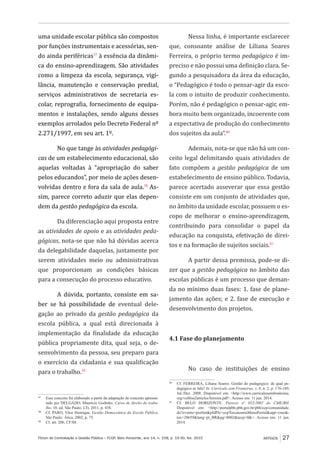 Fórum de Contratação e Gestão Pública – FCGP, Belo Horizonte, ano 14, n. 158, p. 19-30, fev. 2015
﻿
ARTIGOS 27
uma unidade escolar pública são compostos
por funções instrumentais e acessórias, sen-
do ainda periféricas37
à essência da dinâmi-
ca do ensino-aprendizagem. São atividades
como a limpeza da escola, segurança, vigi-
lância, manutenção e conservação predial,
serviços administrativos de secretaria es-
colar, reprografia, fornecimento de equipa-
mentos e instalações, sendo alguns desses
exemplos arrolados pelo Decreto Federal nº
2.271/1997, em seu art. 1º.
No que tange às atividades pedagógi-
cas de um estabelecimento educacional, são
aquelas voltadas à “apropriação do saber
pelos educandos”, por meio de ações desen-
volvidas dentro e fora da sala de aula.38
As-
sim, parece correto aduzir que elas depen-
dem da gestão pedagógica da escola.
Da diferenciação aqui proposta entre
as atividades de apoio e as atividades peda-
gógicas, nota-se que não há dúvidas acerca
da delegabilidade daquelas, justamente por
serem atividades meio ou administrativas
que proporcionam as condições básicas
para a consecução do processo educativo.
A dúvida, portanto, consiste em sa-
ber se há possibilidade de eventual dele-
gação ao privado da gestão pedagógica da
escola pública, a qual está direcionada à
implementação da finalidade da educação
pública propriamente dita, qual seja, o de-
senvolvimento da pessoa, seu preparo para
o exercício da cidadania e sua qualificação
para o trabalho.39
37
	 Esse conceito foi elaborado a partir da adaptação do conceito apresen-
tado por DELGADO, Maurício Godinho. Curso de direito do traba-
lho. 10. ed. São Paulo: LTr, 2011, p. 438.
38
	 Cf. PARO, Vitor Henrique. Gestão Democrática da Escola Pública.
São Paulo: Ática, 2002, p. 75.
39
	 Cf. art. 206, CF/88.
Nessa linha, é importante esclarecer
que, consoante análise de Liliana Soares
Ferreira, o próprio termo pedagógico é im-
preciso e não possui uma definição clara. Se-
gundo a pesquisadora da área da educação,
o “Pedagógico é todo o pensar-agir da esco-
la com o intuito de produzir conhecimento.
Porém, não é pedagógico o pensar-agir, em-
bora muito bem organizado, incoerente com
a expectativa de produção do conhecimento
dos sujeitos da aula”.40
Ademais, nota-se que não há um con-
ceito legal delimitando quais atividades de
fato compõem a gestão pedagógica de um
estabelecimento de ensino público. Todavia,
parece acertado asseverar que essa gestão
consiste em um conjunto de atividades que,
no âmbito da unidade escolar, possuem o es-
copo de melhorar o ensino-aprendizagem,
contribuindo para consolidar o papel da
educação na conquista, efetivação de direi-
tos e na formação de sujeitos sociais.41
A partir dessa premissa, pode-se di-
zer que a gestão pedagógica no âmbito das
escolas públicas é um processo que deman-
da no mínimo duas fases: 1. fase de plane-
jamento das ações; e 2. fase de execução e
desenvolvimento dos projetos.
4.1 Fase do planejamento
No caso de instituições de ensino
40
	 Cf. FERREIRA, Liliana Soares. Gestão do pedagógico: de qual pe-
dagógico se fala? In: Currículo sem Fronteiras, v. 8, n. 2, p. 176-189,
Jul./Dez. 2008. Disponível em: <http://www.curriculosemfronteiras.
org/vol8iss2articles/ferreira.pdf>. Acesso em: 11 jun. 2014.
41
	 Cf. BELO HORIZONTE. Parecer nº 052/2002 do CME/BH.
Disponível em: <http://portalpbh.pbh.gov.br/pbh/ecp/comunidade.
do?evento=portlet&pIdPlc=ecpTaxonomiaMenuPortal&app=cme&-
tax=20659&lang=pt_BR&pg=8002&taxp=0&>. Acesso em: 11 jun.
2014.
 