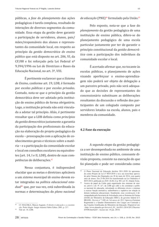 Fórum de Contratação e Gestão Pública – FCGP, Belo Horizonte, ano 14, n. 158, p. 19-30, fev. 2015
Tribunal Regional Federal da 2ª Região, Lizandra Bolivar	 19
28 ARTIGOS
públicas, a fase do planejamento das ações
pedagógicas é tarefa complexa, resultado de
interações de diversos segmentos da comu-
nidade. Essa etapa da gestão deve garantir
a participação de servidores, alunos, pais/
mães/responsáveis dos alunos e represen-
tantes da comunidade local, em respeito ao
princípio da gestão democrática do ensino
público que está disposto no art. 206, VI, da
CF/88 e foi reforçado pela Lei Federal nº
9.394/1996 ou Lei de Diretrizes e Bases da
Educação Nacional, no art. 3º, VIII.
É pertinente esclarecer que o Sistema
de Ensino, conforme art. 19, LDB, é formado
por escolas públicas e por escolas privadas.
Contudo, nota-se que o princípio da gestão
democrática deve ser adotado pela institui-
ção de ensino público de forma obrigatória.
Logo, a instituição privada não está vincula-
da a adotar tal princípio. Aliás, é pertinente
ressaltar que a LDB definiu como princípios
da gestão democrática justamente a garantia
da participação dos profissionais da educa-
ção na elaboração do projeto pedagógico da
escola – preocupação com a aplicação de co-
nhecimentos gerais e técnicos sobre a maté-
ria – e a participação da comunidade escolar
e local em conselhos escolares ou equivalen-
tes (art. 14, I e II, LDB), dentro de suas com-
petências de deliberações.42
Nessa conjuntura, é indispensável
elucidar que as metas e diretrizes aplicáveis
a um sistema municipal de ensino devem es-
tar integradas na política educacional esta-
dual43
que, por sua vez, está subordinada às
normas e determinações do plano nacional
42
	 Cf. MALISKA, Marcos Augusto. O direito à educação e a constitui-
ção. Porto Alegre: Sergio Antonio Fabris Editor, 2001, p. 217.
43
	 Vide art. 10, LDB.
de educação (PNE)44
formulado pela União.45
Pelo exposto, nota-se que a fase do
planejamento da gestão pedagógica de uma
instituição de ensino pública, difere-se do
planejamento pedagógico de uma escola
particular justamente por ter de garantir o
princípio constitucional da gestão democrá-
tica com a participação dos indivíduos da
comunidade escolar e local.
É acertado afirmar que, no tocante às
escolas públicas, o planejamento de ações
visando aperfeiçoar o ensino-aprendiza-
gem não poderá ser objeto de delegação a
um parceiro privado, pois não será adequa-
do que as decisões de representantes do
concessionário substituam as deliberações
resultantes da discussão e reflexão dos par-
ticipantes de um colegiado composto por
servidores lotados na escola, alunos, pais e
membros da comunidade.
4.2 Fase da execução
A segunda etapa da gestão pedagógi-
ca a ser desempenhada no ambiente de uma
instituição de ensino público, consoante di-
visão proposta, consiste na execução do que
foi planejado e pode ser considerada como
44
	 O Plano Nacional de Educação decênio 2011-2020 foi apresenta-
do como Projeto de Lei nº 8035/2010 e teve seu texto-base aprova-
do pela Câmara dos Deputados em 28 de maio de 2014, com quatro
anos de atraso. Em 25.06.2014 foi transformado na Lei Ordinária nº
8035/2014, publicado no DOU 26.06.14 p. 001 col. 01, Edição Extra.
45
	 Acerca do papel da União para organização dos sistemas de ensi-
no, prevê o art. 8º, §1º, da LDB que cabe a ela coordenar a políti-
ca nacional de educação, articulando os diferentes níveis e sistemas
e exercer função normativa, redistributiva e supletiva em relação às
demais instâncias educacionais. Atualmente, essa coordenação é de-
sempenhada pela Secretaria de Articulação com os Sistemas de Ensino
(SASE) do Ministério da Educação (MEC), do governo federal (Cf.
BRASIL. Decreto nº 7.690, de 2 de março de 2012. Aprova a Estrutura
Regimental e o Quadro Demonstrativo dos Cargos em Comissão e
das Funções Gratificadas do Ministério da Educação. Disponível em:
<http://www.planalto.gov.br/ccivil_03/_Ato2011-2014/2012/Decreto/
D7690.htm#art5>. Acesso em: 10 jun. 2014)
 