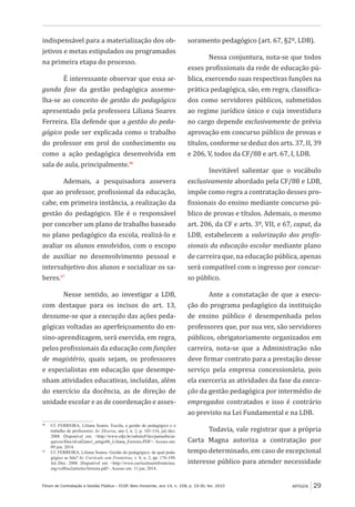 Fórum de Contratação e Gestão Pública – FCGP, Belo Horizonte, ano 14, n. 158, p. 19-30, fev. 2015
﻿
ARTIGOS 29
indispensável para a materialização dos ob-
jetivos e metas estipulados ou programados
na primeira etapa do processo.
É interessante observar que essa se-
gunda fase da gestão pedagógica asseme-
lha-se ao conceito de gestão do pedagógico
apresentado pela professora Liliana Soares
Ferreira. Ela defende que a gestão do peda-
gógico pode ser explicada como o trabalho
do professor em prol do conhecimento ou
como a ação pedagógica desenvolvida em
sala de aula, principalmente.46
Ademais, a pesquisadora assevera
que ao professor, profissional da educação,
cabe, em primeira instância, a realização da
gestão do pedagógico. Ele é o responsável
por conceber um plano de trabalho baseado
no plano pedagógico da escola, realizá-lo e
avaliar os alunos envolvidos, com o escopo
de auxiliar no desenvolvimento pessoal e
intersubjetivo dos alunos e socializar os sa-
beres.47
Nesse sentido, ao investigar a LDB,
com destaque para os incisos do art. 13,
dessume-se que a execução das ações peda-
gógicas voltadas ao aperfeiçoamento do en-
sino-aprendizagem, será exercida, em regra,
pelos profissionais da educação com funções
de magistério, quais sejam, os professores
e especialistas em educação que desempe-
nham atividades educativas, incluídas, além
do exercício da docência, as de direção de
unidade escolar e as de coordenação e asses-
46
	 Cf. FERREIRA, Liliana Soares. Escola, a gestão do pedagógico e o
trabalho de professores. In: Diversa, ano I, n. 2, p. 101-116, jul./dez.
2008. Disponível em: <http://www.ufpi.br/subsiteFiles/parnaiba/ar-
quivos/files/rd-ed2ano1_artigo06_Liliana_Ferreira.PDF>. Acesso em:
09 jun. 2014.
47
	 Cf. FERREIRA, Liliana Soares. Gestão do pedagógico: de qual peda-
gógico se fala? In: Currículo sem Fronteiras, v. 8, n. 2, pp. 176-189,
Jul./Dez. 2008. Disponível em: <http://www.curriculosemfronteiras.
org/vol8iss2articles/ferreira.pdf>. Acesso em: 11 jun. 2014.
soramento pedagógico (art. 67, §2º, LDB).
Nessa conjuntura, nota-se que todos
esses profissionais da rede de educação pú-
blica, exercendo suas respectivas funções na
prática pedagógica, são, em regra, classifica-
dos como servidores públicos, submetidos
ao regime jurídico único e cuja investidura
no cargo depende exclusivamente de prévia
aprovação em concurso público de provas e
títulos, conforme se deduz dos arts. 37, II, 39
e 206, V, todos da CF/88 e art. 67, I, LDB.
Inevitável salientar que o vocábulo
exclusivamente abordado pela CF/88 e LDB,
impõe como regra a contratação desses pro-
fissionais do ensino mediante concurso pú-
blico de provas e títulos. Ademais, o mesmo
art. 206, da CF e arts. 3º, VII, e 67, caput, da
LDB, estabelecem a valorização dos profis-
sionais da educação escolar mediante plano
de carreira que, na educação pública, apenas
será compatível com o ingresso por concur-
so público.
Ante a constatação de que a execu-
ção do programa pedagógico da instituição
de ensino público é desempenhada pelos
professores que, por sua vez, são servidores
públicos, obrigatoriamente organizados em
carreira, nota-se que a Administração não
deve firmar contrato para a prestação desse
serviço pela empresa concessionária, pois
ela exerceria as atividades da fase da execu-
ção da gestão pedagógica por intermédio de
empregados contratados e isso é contrário
ao previsto na Lei Fundamental e na LDB.
Todavia, vale registrar que a própria
Carta Magna autoriza a contratação por
tempo determinado, em caso de excepcional
interesse público para atender necessidade
 