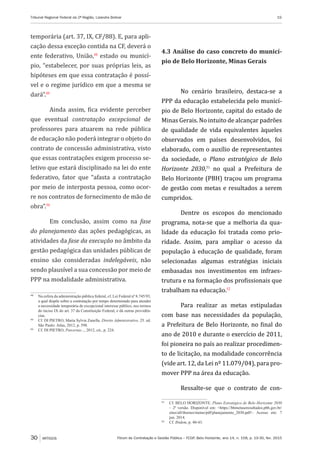 Fórum de Contratação e Gestão Pública – FCGP, Belo Horizonte, ano 14, n. 158, p. 19-30, fev. 2015
Tribunal Regional Federal da 2ª Região, Lizandra Bolivar	 19
30 ARTIGOS
temporária (art. 37, IX, CF/88). E, para apli-
cação dessa exceção contida na CF, deverá o
ente federativo, União,48
estado ou municí-
pio, “estabelecer, por suas próprias leis, as
hipóteses em que essa contratação é possí-
vel e o regime jurídico em que a mesma se
dará”.49
Ainda assim, fica evidente perceber
que eventual contratação excepcional de
professores para atuarem na rede pública
de educação não poderá integrar o objeto do
contrato de concessão administrativa, visto
que essas contratações exigem processo se-
letivo que estará disciplinado na lei do ente
federativo, fator que “afasta a contratação
por meio de interposta pessoa, como ocor-
re nos contratos de fornecimento de mão de
obra”.50
Em conclusão, assim como na fase
do planejamento das ações pedagógicas, as
atividades da fase da execução no âmbito da
gestão pedagógica das unidades públicas de
ensino são consideradas indelegáveis, não
sendo plausível a sua concessão por meio de
PPP na modalidade administrativa.
48
	 Na esfera da administração pública federal, cf. Lei Federal nº 8.745/93,
a qual dispõe sobre a contratação por tempo determinado para atender
a necessidade temporária de excepcional interesse público, nos termos
do inciso IX do art. 37 da Constituição Federal, e dá outras providên-
cias.
49
	 Cf. DI PIETRO, Maria Sylvia Zanella. Direito Administrativo. 25. ed.
São Paulo: Atlas, 2012, p. 598.
50
	 Cf. DI PIETRO, Parcerias..., 2012, cit., p. 224.
4.3 Análise do caso concreto do municí-
pio de Belo Horizonte, Minas Gerais
No cenário brasileiro, destaca-se a
PPP da educação estabelecida pelo municí-
pio de Belo Horizonte, capital do estado de
Minas Gerais. No intuito de alcançar padrões
de qualidade de vida equivalentes àqueles
observados em países desenvolvidos, foi
elaborado, com o auxílio de representantes
da sociedade, o Plano estratégico de Belo
Horizonte 2030,51
no qual a Prefeitura de
Belo Horizonte (PBH) traçou um programa
de gestão com metas e resultados a serem
cumpridos.
Dentre os escopos do mencionado
programa, nota-se que a melhoria da qua-
lidade da educação foi tratada como prio-
ridade. Assim, para ampliar o acesso da
população à educação de qualidade, foram
selecionadas algumas estratégias iniciais
embasadas nos investimentos em infraes-
trutura e na formação dos profissionais que
trabalham na educação.52
Para realizar as metas estipuladas
com base nas necessidades da população,
a Prefeitura de Belo Horizonte, no final do
ano de 2010 e durante o exercício de 2011,
foi pioneira no país ao realizar procedimen-
to de licitação, na modalidade concorrência
(vide art. 12, da Lei nº 11.079/04), para pro-
mover PPP na área da educação.
Ressalte-se que o contrato de con-
51
	 Cf. BELO HORIZONTE. Plano Estratégico de Belo Horizonte 2030
– 2ª versão. Disponível em: <https://bhmetaseresultados.pbh.gov.br/
sites/all/themes/metas/pdf/planejamento_2030.pdf>. Acesso em: 7
jun. 2014.
52
	 Cf. Ibidem, p. 40-43.
 