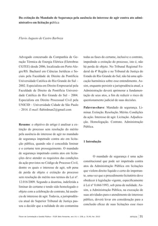 ARTIGOS 31Fórum de Contratação e Gestão Pública – FCGP, Belo Horizonte, ano 14, n. 158, p. 31-40, fev. 2015
Da extinção do Mandado de Segurança pela ausência do interesse de agir contra ato admi-
nistrativo em licitação pública
Flavio Augusto de Castro Barboza
Advogado concursado da Companhia de Ge-
ração Térmica de Energia Elétrica (Eletrobras
CGTEE) desde 2006, localizada em Porto Ale-
gre/RS. Bacharel em Ciências Jurídicas e So-
ciais pela Faculdade de Direito da Pontifícia
Universidade Católica do Rio Grande do Sul –
2002. Especialista em Direito Empresarial pela
Faculdade de Direito da Pontifícia Universi-
dade Católica do Rio Grande do Sul – 2004.
Especialista em Direito Processual Civil pela
UNICID – Universidade Cidade de São Paulo
– 2014. E-mail: flabirdman2@gmail.com
Resumo: o objetivo do artigo é analisar a ex-
tinção do processo sem resolução do mérito
pela ausência do interesse de agir no mandado
de segurança impetrado contra ato em licita-
ção pública, quando não é concedida liminar
e o certame tem prosseguimento. O mandado
de segurança impetrado contra atos em licita-
ções deve atender os requisitos das condições
da ação previstos no Código de Processo Civil,
dentre os quais o interesse de agir, sob pena
de perda de objeto e extinção do processo
sem resolução do mérito nos termos da Lei nº.
12.016/2009. Segundo a doutrina, indeferida a
liminar do certame e tendo sido homologado o
objeto com a celebração do contrato, há ausên-
cia de interesse de agir. Todavia, a jurisprudên-
cia atual do Superior Tribunal de Justiça pas-
sou a decidir que a nulidade do ato contamina
todas as fases do certame, inclusive o contrato,
impedindo a extinção do processo, isto é, não
há perda de objeto. No Tribunal Regional Fe-
deral da 4ª Região e no Tribunal de Justiça do
Estado do Rio Grande do Sul, não há uma apli-
cação harmônica sobre esse entendimento. As-
sim, enquanto persistir a jurisprudência atual, a
Administração deverá aprimorar a fundamen-
tação de seus atos, a fim de reduzir o risco de
questionamento judicial de suas decisões.
Palavras-chave: Mandado de segurança. Li-
minar. Extinção. Resolução. Mérito. Condições
da ação. Interesse de agir. Licitação. Adjudica-
ção. Homologação. Contrato. Administração
Pública.
1 Introdução
O mandado de segurança é uma ação
constitucional que pode ser impetrada contra
atos da Administração Pública em licitações
que violem direito líquido e certo do impetran-
te, uma vez que o procedimento licitatório deve
obedecer à legislação vigente, especificamente
à Lei nº 8.666/1993, sob pena de nulidade. As-
sim, a Administração Pública, na execução de
suas atividades para o atendimento do interesse
público, deverá levar em consideração para a
conclusão eficaz de suas licitações esse risco
 