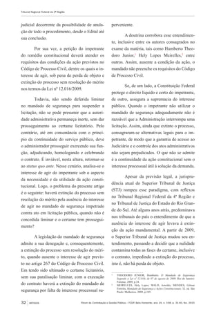 Fórum de Contratação e Gestão Pública – FCGP, Belo Horizonte, ano 14, n. 158, p. 31-40, fev. 2015
Tribunal Regional Federal da 2ª Região
32 ARTIGOS
judicial decorrente da possibilidade de anula-
ção de todo o procedimento, desde o Edital até
sua conclusão.
Por sua vez, a petição do impetrante
do remédio constitucional deverá atender os
requisitos das condições da ação previstos no
Código de Processo Civil, dentre os quais o in-
teresse de agir, sob pena de perda de objeto e
extinção do processo sem resolução do mérito
nos termos da Lei nº 12.016/2009.
Todavia, não sendo deferida liminar
no mandado de segurança para suspender a
licitação, não se pode presumir que a autori-
dade administrativa permaneça inerte, sem dar
prosseguimento ao certame licitatório. Pelo
contrário, até em consonância com o princí-
pio da continuidade do serviço público, deve
o administrador prosseguir exercendo sua fun-
ção, adjudicando, homologando e celebrando
o contrato. É inviável, nesta altura, retornar-se
ao status quo ante. Nesse cenário, analisa-se o
interesse de agir do impetrante sob o aspecto
da necessidade e da utilidade da ação consti-
tucional. Logo, o problema do presente artigo
é o seguinte: haverá extinção do processo sem
resolução do mérito pela ausência do interesse
de agir no mandado de segurança impetrado
contra ato em licitação pública, quando não é
concedida liminar e o certame tem prossegui-
mento?
A legislação do mandado de segurança
admite a sua denegação e, consequentemente,
a extinção do processo sem resolução do méri-
to, quando ausente o interesse de agir previs-
to no artigo 267 do Código de Processo Civil.
Em tendo sido ultimado o certame licitatório,
sem sua paralisação liminar, com a execução
do contrato haverá a extinção do mandado de
segurança por falta de interesse processual su-
perveniente.
A doutrina corrobora esse entendimen-
to, inclusive entre os autores consagrados no
exame da matéria, tais como Humberto Theo-
doro Junior,1
Hely Lopes Meirelles,2
entre
outros. Assim, ausente a condição da ação, o
mandado não preenche os requisitos do Código
de Processo Civil.
Se, de um lado, a Constituição Federal
protege o direito líquido e certo do impetrante,
de outro, assegura a supremacia do interesse
público. Quando o impetrante não utilizar o
mandado de segurança adequadamente não é
razoável que a Administração interrompa uma
licitação. Assim, ainda que extinto o processo,
consagraram-se alternativas legais para o im-
petrante, de modo que a garantia de acesso ao
Judiciário e o controle dos atos administrativos
não sejam prejudicados. O que não se admite
é a continuidade da ação constitucional sem o
interesse processual útil à solução da demanda.
Apesar da previsão legal, a jurispru-
dência atual do Superior Tribunal de Justiça
(STJ) rompeu esse paradigma, com reflexos
no Tribunal Regional Federal da 4ª Região e
no Tribunal de Justiça do Estado do Rio Gran-
de do Sul. Até alguns anos atrás, predominava
nos tribunais do país o entendimento de que a
ausência do interesse de agir levava à extin-
ção da ação mandamental. A partir de 2009,
o Superior Tribunal de Justiça mudou seu en-
tendimento, passando a decidir que a nulidade
contamina todas as fases do certame, inclusive
o contrato, impedindo a extinção do processo,
isto é, não há perda de objeto.
1
	 THEODORO JÚNIOR, Humberto. O Mandado de Segurança
Segundo a Lei nº 12.016, de 07 de agosto de 2009. Rio de Janeiro:
Forense, 2009, p.34.
2
	 MEIRELLES, Hely Lopes; WALD, Arnoldo; MENDES, Gilmar
Ferreira. Mandado de Segurança e Ações Constitucionais. 32. ed. São
Paulo: Malheiros, 2009, p.105.
 