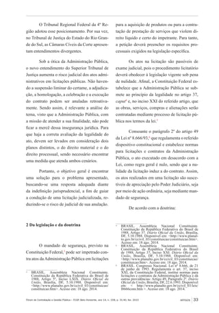 Fórum de Contratação e Gestão Pública – FCGP, Belo Horizonte, ano 14, n. 158, p. 31-40, fev. 2015
﻿
ARTIGOS 33
O Tribunal Regional Federal da 4º Re-
gião adotou esse posicionamento. Por sua vez,
no Tribunal de Justiça do Estado do Rio Gran-
de do Sul, as Câmaras Cíveis da Corte apresen-
tam entendimentos divergentes.
Sob a ótica da Administração Pública,
o novo entendimento do Superior Tribunal de
Justiça aumenta o risco judicial dos atos admi-
nistrativos em licitações públicas. Não haven-
do a suspensão liminar do certame, a adjudica-
ção, a homologação, a celebração e a execução
do contrato podem ser anuladas retroativa-
mente. Sendo assim, é relevante a análise do
tema, visto que a Administração Pública, com
a missão de atender a sua finalidade, não pode
ficar a mercê dessa insegurança jurídica. Para
que haja a correta avaliação da legalidade do
ato, devem ser levados em consideração dois
planos distintos, o do direito material e o do
direito processual, sendo necessário encontrar
uma medida que atenda ambos cenários.
Portanto, o objetivo geral é encontrar
uma solução para o problema apresentado,
buscando-se uma resposta adequada diante
da indefinição jurisprudencial, a fim de guiar
a condução de uma licitação judicializada, re-
duzindo-se o risco de judicial de sua anulação.
2 Da legislação e da doutrina
O mandado de segurança, previsto na
Constituição Federal,3
pode ser impetrado con-
tra atos daAdministração Pública em licitações
3
	BRASIL. Assembleia Nacional Constituinte.
Constituição da República Federativa do Brasil de
1988, Artigo 5º, Inciso LXIX. Diário Oficial da
União, Brasília, DF, 5.10.1988. Disponível em:
<http://www.planalto.gov.br/ccivil_03/constituicao/
constituicao.htm>. Acesso em: 18 ago. 2014.
para a aquisição de produtos ou para a contra-
tação de prestação de serviços que violem di-
reito líquido e certo do impetrante. Para tanto,
a petição deverá preencher os requisitos pro-
cessuais exigidos na legislação específica.
Os atos na licitação são passíveis de
exame judicial, pois o procedimento licitatório
deverá obedecer à legislação vigente sob pena
de nulidade. Afinal, a Constituição Federal es-
tabelece que a Administração Pública se sub-
mete ao princípio da legalidade no artigo 37,
caput4
e, no inciso XXI do referido artigo, que
as obras, serviços, compras e alienações serão
contratadas mediante processo de licitação pú-
blica nos termos da lei.5
Consoante o parágrafo 2º do artigo 49
da Lei nº 8.666/93,6
que regulamenta o referido
dispositivo constitucional e estabelece normas
para licitações e contratos da Administração
Pública, o ato executado em desacordo com a
Lei, como regra geral é nulo, sendo que a nu-
lidade da licitação induz a do contrato. Assim,
os atos realizados em uma licitação são susce-
tíveis de apreciação pelo Poder Judiciário, seja
por meio de ação ordinária, seja mediante man-
dado de segurança.
De acordo com a doutrina:
4
	BRASIL. Assembleia Nacional Constituinte.
Constituição da República Federativa do Brasil de
1988, Artigo 37. Diário Oficial da União, Brasília,
DF, 5.10.1988. Disponível em: <http://www.planal-
to.gov.br/ccivil_03/constituicao/constituicao.htm>.
Acesso em: 18 ago. 2014.
5
	BRASIL. Assembleia Nacional Constituinte.
Constituição da República Federativa do Brasil
de 1988, Artigo 37, Inciso XXI. Diário Oficial da
União, Brasília, DF, 5.10.1988. Disponível em:
<http://www.planalto.gov.br/ccivil_03/constituicao/
constituicao.htm>. Acesso em: 18 ago. 2014.
6
	 BRASIL. Congresso Nacional. Lei nº 8.666, de 21
de junho de 1993. Regulamenta o art. 37, inciso
XXI, da Constituição Federal, institui normas para
licitações e contratos da Administração Pública e dá
outras providências: Artigo 49, Parágrafo 2º. Diário
Oficial da União, Brasília, DF, 22.6.1993. Disponível
em: < http://www.planalto.gov.br/ccivil_03/leis/
l8666cons.htm >. Acesso em: 18 ago. 2014.
 