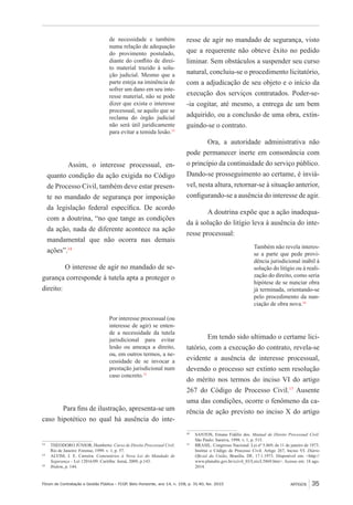 Fórum de Contratação e Gestão Pública – FCGP, Belo Horizonte, ano 14, n. 158, p. 31-40, fev. 2015
﻿
ARTIGOS 35
de necessidade e também
numa relação de adequação
do provimento postulado,
diante do conflito de direi-
to material trazido à solu-
ção judicial. Mesmo que a
parte esteja na iminência de
sofrer um dano em seu inte-
resse material, não se pode
dizer que exista o interesse
processual, se aquilo que se
reclama do órgão judicial
não será útil juridicamente
para evitar a temida lesão.13
Assim, o interesse processual, en-
quanto condição da ação exigida no Código
de Processo Civil, também deve estar presen-
te no mandado de segurança por imposição
da legislação federal específica. De acordo
com a doutrina, “no que tange as condições
da ação, nada de diferente acontece na ação
mandamental que não ocorra nas demais
ações”.14
O interesse de agir no mandado de se-
gurança corresponde à tutela apta a proteger o
direito:
Por interesse processual (ou
interesse de agir) se enten-
de a necessidade da tutela
jurisdicional para evitar
lesão ou ameaça a direito,
ou, em outros termos, a ne-
cessidade de se invocar a
prestação jurisdicional num
caso concreto.15
Para fins de ilustração, apresenta-se um
caso hipotético no qual há ausência do inte-
13
	 THEODORO JÚNIOR, Humberto. Curso de Direito Processual Civil.
Rio de Janeiro: Forense, 1999. v. 1, p. 57.
14
	 ALVIM, J. E. Carreira. Comentários à Nova Lei do Mandado de
Segurança – Lei 12016/09. Curitiba: Juruá, 2009, p.143.
15
	 Ibidem, p. 144.
resse de agir no mandado de segurança, visto
que a requerente não obteve êxito no pedido
liminar. Sem obstáculos a suspender seu curso
natural, concluiu-se o procedimento licitatório,
com a adjudicação de seu objeto e o início da
execução dos serviços contratados. Poder-se-
-ia cogitar, até mesmo, a entrega de um bem
adquirido, ou a conclusão de uma obra, extin-
guindo-se o contrato.
Ora, a autoridade administrativa não
pode permanecer inerte em consonância com
o princípio da continuidade do serviço público.
Dando-se prosseguimento ao certame, é inviá-
vel, nesta altura, retornar-se à situação anterior,
configurando-se a ausência do interesse de agir.
A doutrina expõe que a ação inadequa-
da à solução do litígio leva à ausência do inte-
resse processual:
Também não revela interes-
se a parte que pede provi-
dência jurisdicional inábil à
solução do litígio ou à reali-
zação do direito, como seria
hipótese de se nunciar obra
já terminada, orientando-se
pelo procedimento da nun-
ciação de obra nova.16
Em tendo sido ultimado o certame lici-
tatório, com a execução do contrato, revela-se
evidente a ausência de interesse processual,
devendo o processo ser extinto sem resolução
do mérito nos termos do inciso VI do artigo
267 do Código de Processo Civil.17
Ausente
uma das condições, ocorre o fenômeno da ca-
rência de ação previsto no inciso X do artigo
16
	 SANTOS, Ernane Fidélis dos. Manual de Direito Processual Civil.
São Paulo: Saraiva, 1998. v. 1, p. 515.
17
	 BRASIL. Congresso Nacional. Lei nº 5.869, de 11 de janeiro de 1973.
Institui o Código de Processo Civil. Artigo 267, Inciso VI. Diário
Oficial da União, Brasília, DF, 17.1.1973. Disponível em: <http://
www.planalto.gov.br/ccivil_03/Leis/L5869.htm>. Acesso em: 18 ago.
2014.
 