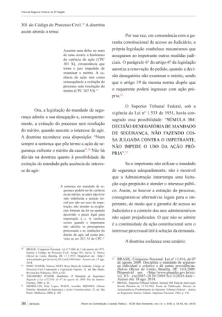 Fórum de Contratação e Gestão Pública – FCGP, Belo Horizonte, ano 14, n. 158, p. 31-40, fev. 2015
Tribunal Regional Federal da 2ª Região
36 ARTIGOS
301 do Código de Processo Civil.18
A doutrina
assim aborda o tema:
Ausente uma delas ou mais
de uma ocorre o fenômeno
da carência de ação (CPC
301 X), circunstância que
torna o juiz impedido de
examinar o mérito. A ca-
rência de ação tem como
consequência a extinção do
processo sem resolução do
mérito (CPC 267 VI).19
Ora, a legislação do mandado de segu-
rança admite a sua denegação e, consequente-
mente, a extinção do processo sem resolução
do mérito, quando ausente o interesse de agir.
A doutrina reconhece essa disposição: “Nem
sempre a sentença que põe termo a ação de se-
gurança enfrenta o mérito da causa”.20
Não há
dúvida na doutrina quanto à possibilidade da
extinção do mandado pela ausência do interes-
se de agir:
A sentença em mandado de se-
gurança poderá ser de carência
ou de mérito, se antes não tiver
sido indeferida a petição ini-
cial por não ser caso de impe-
tração, não atender as exigên-
cias formais da lei ou quando
decorrido o prazo legal para
impetração (...). A carência
ocorre quando o impetrante
não satisfaz os pressupostos
processuais e as condições do
direito de agir, tal como pre-
visto no art. 267, VI do CPC.21
18
	 BRASIL. Congresso Nacional. Lei nº 5.869, de 11 de janeiro de 1973.
Institui o Código de Processo Civil. Artigo 301, Inciso X. Diário
Oficial da União, Brasília, DF, 17.1.1973. Disponível em: <http://
www.planalto.gov.br/ccivil_03/Leis/L5869.htm>. Acesso em: 18 ago.
2014.
19
	 NERY JUNIOR, Nelson; NERY, Rosa Maria de Andrade. Código de
Processo Civil Comentado e Legislação Vigente. 11. ed. São Paulo:
Revista dos Tribunais, 2010, p.525.
20
	 THEODORO JÚNIOR, Humberto. O Mandado de Segurança
Segundo a Lei nº12.016, de 07 de agosto de 2009. Rio de Janeiro:
Forense, 2009, p. 34.
21
	 MEIRELLES, Hely Lopes; WALD, Arnoldo; MENDES, Gilmar
Ferreira. Mandado de Segurança e Ações Constitucionais. 32. ed. São
Paulo: Malheiros, 2009, p. 105.
Por sua vez, em consonância com a ga-
rantia constitucional de acesso ao Judiciário, a
própria legislação estabelece mecanismos que
asseguram ao impetrante outras medidas judi-
ciais. O parágrafo 6º do artigo 6º da legislação
autoriza a renovação do pedido, quando a deci-
são denegatória não examinar o mérito, sendo
que o artigo 19 da mesma norma dispõe que
o requerente poderá ingressar com ação pró-
pria.22
O Superior Tribunal Federal, sob a
vigência da Lei nº 1.533 de 1951, havia con-
sagrado essa possibilidade: “SÚMULA 304:
DECISÃO DENEGATÓRIA DE MANDADO
DE SEGURANÇA, NÃO FAZENDO COI-
SA JULGADA CONTRA O IMPETRANTE,
NÃO IMPEDE O USO DA AÇÃO PRÓ-
PRIA”.23
Se o impetrante não utilizar o mandado
de segurança adequadamente, não é razoável
que a Administração interrompa uma licita-
ção cujo propósito é atender o interesse públi-
co. Assim, se houver a extinção do processo,
consagraram-se alternativas legais para o im-
petrante, de modo que a garantia de acesso ao
Judiciário e o controle dos atos administrativos
não sejam prejudicados. O que não se admite
é a continuidade da ação constitucional sem o
interesse processual útil à solução da demanda.
A doutrina esclarece esse cenário:
22
	 BRASIL. Congresso Nacional. Lei nº 12.016, de 07
de agosto 2009. Disciplina o mandado de seguran-
ça individual e coletivo e dá outras providências.
Diário Oficial da União, Brasília, DF, 10.8.2009.
Disponível em: <http://www.planalto.gov.br/cci-
vil_03/_ato2007-2010/2009/lei/l12016.htm>.
Acesso em: 18 ago. 2014.
23
	 BRASIL. Supremo Tribunal Federal. Súmula 304. Data de Aprovação
Sessão Plenária de 13.12.1963. Fonte de Publicação: Súmula da
Jurisprudência Predominante do Supremo Tribunal Federal – Anexo
ao Regimento Interno. Edição: Imprensa Nacional, 1964, p. 136.
 