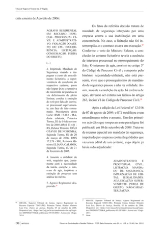Fórum de Contratação e Gestão Pública – FCGP, Belo Horizonte, ano 14, n. 158, p. 31-40, fev. 2015
Tribunal Regional Federal da 2ª Região
38 ARTIGOS
crita ementa de Acórdão de 2006:
AGRAVO REGIMENTAL
EM RECURSO ESPE-
CIAL. PROCESSUAL CI-
VIL E ADMINISTRATI-
VO. VIOLAÇÃO DO ART.
535 DO CPC. INOCOR-
RÊNCIA. LICITAÇÃO.
CONSUMAÇÃO. PERDA
DO OBJETO.
(...)
2. Impetrado Mandado de
Segurança visando a im-
pugnar o curso de procedi-
mento licitatório, a super-
veniência de conclusão do
respectivo certame, posto
não lograr êxito a tentativa
do recorrente de paralisa-lo
via deferimento de pleito
liminar, conduz à extinção
do writ por falta de interes-
se processual supervenien-
te, em face do fato consu-
mado. Precedentes desta
Corte: RMS 17.883 - MA,
desta relatoria, Primeira
Turma, DJ de 14 de novem-
bro de 2005; RMS 17.441 -
RS, Relator Ministro JOÃO
OTÁVIO DE NORONHA,
Segunda Turma, DJ de 20
de março de 2006; RMS
17.128 - MG, Relatora Mi-
nistra ELIANA CALMON,
Segunda Turma, DJ de 21
de fevereiro de 2005.
4. Ausente a utilidade do
writ, requisito que, junta-
mente com a necessidade
da tutela, compõe o inte-
resse de agir, impõe-se a
extinção do processo sem
análise do mérito.
5. Agravo Regimental des-
provido.26
26
	 BRASIL. Superior Tribunal de Justiça. Agravo Regimental no
Recurso Especial 726031/MG. Primeira Turma. Relator Ministro
Luiz Fux. Diário de Justiça, Brasília, 05 de outubro de 2006.
Disponível em: <https://ww2.stj.jus.br/revistaeletronica/ita.asp?regis-
tro=200500267750&dt_publicacao=05/10/2006>. Acesso em: 18 ago.
2014.
Os fatos da referida decisão tratam de
mandado de segurança interposto por uma
empresa contra a sua inabilitação em uma
concorrência. No caso, a licitação não foi in-
terrompida, e o contrato estava em execução.27
Conforme o voto do Ministro Relator, a con-
clusão do certame licitatório revela a ausência
de interesse processual no prosseguimento do
feito. O interesse de agir, previsto no artigo 3º
do Código de Processo Civil e composto pelo
binômio necessidade-utilidade, não está pre-
sente, visto que o prosseguimento do mandan-
do de segurança passou a não ter utilidade. As-
sim, ausente a condição da ação, há carência de
ação, devendo ser extinta nos termos do artigo
267, inciso VI do Código de Processo Civil.28
Após a edição da Lei Federal nº 12.016
de 07 de agosto de 2009, o STJ modificou o seu
entendimento sobre o assunto. Um dos primei-
ros acórdãos que romperam esse paradigma foi
publicado em 10 de setembro de 2009. Trata-se
de recurso especial em mandado de segurança,
impetrado por empresa contra ilegalidades que
viciaram edital de um certame, cujo objeto já
havia sido adjudicado:
ADMINISTRATIVO E
PROCESSUAL CIVIL.
LICITAÇÃO. MANDA-
DO DE SEGURANÇA.
IMPUGNAÇÃO DE EDI-
TAL. ILEGALIDADES.
ADJUDICAÇÃO SUPER-
VENIENTE. PERDA DE
OBJETO. NÃO-CARAC-
TERIZAÇÃO.
27
	 BRASIL. Superior Tribunal de Justiça. Agravo Regimental no
Recurso Especial 726031/MG. Primeira Turma. Relator Ministro
Luiz Fux. Diário de Justiça, Brasília, 05 de outubro de 2006.
Disponível em: <https://ww2.stj.jus.br/revistaeletronica/ita.asp?regis-
tro=200500267750&dt_publicacao=05/10/2006>. Acesso em: 18 ago.
2014.
28
	 Idem.
 