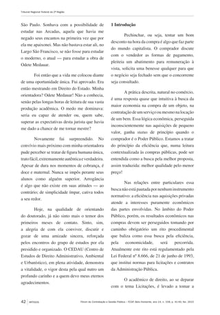 Fórum de Contratação e Gestão Pública – FCGP, Belo Horizonte, ano 14, n. 158, p. 41-49, fev. 2015
Tribunal Regional Federal da 2ª Região
42 ARTIGOS
São Paulo. Sonhava com a possibilidade de
estudar nas Arcadas, aquela que havia me
negado seus encantos na primeira vez que por
ela me apaixonei. Mas não bastava estar ali, no
Largo São Francisco, se não fosse para estudar
o moderno, o atual — para estudar a obra de
Odete Medauar.
Foi então que a vida me colocou diante
de uma oportunidade única. Fui aprovado. Era
então mestrando em Direito do Estado. Minha
orientadora? Odete Medauar! Não a conhecia,
senão pelas longas horas de leitura de sua vasta
produção acadêmica. O medo me dominava:
seria eu capaz de atender ou, quem sabe,
superar as expectativas desta jurista que havia
me dado a chance de me tornar mestre?
Novamente fui surpreendido. No
convívio mais próximo com minha orientadora
pude perceber se tratar de figura humana única,
tratofácil,extremamenteautênticaeverdadeira.
Apesar de dura nos momentos de cobrança, é
doce e maternal. Nunca se impôs perante seus
alunos como alguém superior. Arrogância
é algo que não existe em suas atitudes — ao
contrário; de simplicidade ímpar, cativa todos
a seu redor.
Hoje, na qualidade de orientando
do doutorado, já não sinto mais o temor dos
primeiros meses de contato. Sinto, sim,
a alegria de com ela conviver, discutir e
gozar de uma amizade sincera, reforçada
pelos encontros do grupo de estudos por ela
presidido e organizado. O CEDAU (Centro de
Estudos de Direito Administrativo, Ambiental
e Urbanístico), em plena atividade, demonstra
a vitalidade, o vigor desta pela qual nutro um
profundo carinho e a quem devo meus eternos
agradecimentos.
1 Introdução
Pechinchar, ou seja, tentar um bom
desconto na hora da compra é algo que faz parte
do mundo capitalista. O comprador discute
com o vendedor as formas de pagamento,
pleiteia um abatimento para remuneração à
vista, solicita uma benesse qualquer para que
o negócio seja fechado sem que o concorrente
seja consultado.
A prática descrita, natural no comércio,
é uma resposta quase que intuitiva à busca da
maior economia na compra de um objeto, na
contratação de um serviço ou mesmo na locação
de um bem. Essa lógica econômica, perseguida
inconscientemente nas aquisições de pequeno
valor, ganha status de princípio quando o
comprador é o Poder Público. Estamos a tratar
do princípio da eficiência que, numa leitura
contextualizada às compras públicas, pode ser
entendida como a busca pela melhor proposta,
assim traduzida: melhor qualidade pelo menor
preço!
Nas relações entre particulares essa
busca não está pautada por nenhum instrumento
normativo: a eficiência nas aquisições privadas
atende a interesses puramente econômicos
das partes envolvidas. No âmbito do Poder
Público, porém, os resultados econômicos nas
compras devem ser perseguidos tomando por
caminho obrigatório um rito procedimental
que baliza como essa busca pela eficiência,
pela economicidade, será percorrida.
Atualmente este rito está regulamentado pela
Lei Federal nº 8.666, de 21 de junho de 1993,
que institui normas para licitações e contratos
da Administração Pública.
O acadêmico de direito, ao se deparar
com o tema Licitações, é levado a tomar a
 