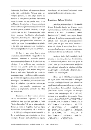 Fórum de Contratação e Gestão Pública – FCGP, Belo Horizonte, ano 14, n. 158, p. 41-49, fev. 2015
﻿
ARTIGOS 43
sistemática da referida lei como um dogma,
aceita sem contestação. Aprende que, nas
compras públicas, há uma etapa interna do
processo (o ente público promotor do certame
prepara-o para a sua abertura) e uma externa
(publicação do edital ou envio dos convites e
início das fases do processo que culminará com
a contratação do licitante vencedor). A etapa
externa, por sua vez, é composta por várias
fases: abertura, habilitação, classificação,
julgamento, homologação e adjudicação. Essa
sistemática, perceptivelmente burocrática, se
enraíza na mente dos pensadores do direito
e faz com que pensemos em contratações
públicas sempre balizados por essa estrutura.
O fato é que, com fulcro nessa
sistemática, irregularidades e ilegalidades são
cometidas, tornando as licitações públicas
uma das principais formas de desvio de verbas
públicas. É no ambiente das contratações
públicas que grande parte dos corruptos
encontra espaço para atuar. Com o beneplácito
desta lei toda uma “indústria” de perversão
nasceu e cresceu — sendo necessário, portanto,
que comecemos a pensar para além das balizas
ditadaspelaLeinº8.666/93,iniciandoumanova
forma de raciocinar a questão das contratações
públicas, incorporando mecanismos de
mercado já amplamente utilizados na esfera
dos particulares.
Iniciamos este breve estudo dizendo
ser da racionalidade capitalista o ato de
pechinchar. Ora, por que não pode o Poder
Público barganhar? O que o diferencia dos
demais, a ponto de forçá-lo a fugir da lógica
de mercado, escondendo-se sob o manto da
Lei de Licitações e impondo-o a consequência
de, na maioria das vezes, contratar em piores
condições do que o particular? Existe alguma
solução para tais problemas? A essas perguntas
que pretendemos encontrar respostas.
2 A crise do diploma licitatório
Alegislaçãoemanálise(Leinº8.666/93)
é fruto da junção daquilo que diversos outros
diplomas (Código de Contabilidade Pública –
Decreto nº 4.536/22, Decreto-Lei nº 200/67,
Decreto-Lei nº 2.300/86, entre outros) tinham,
cada um, de melhor, com uma diferença: foi
editada num momento político/econômico
difícil para um país que ainda aprendia a
viver sob a égide de um regime democrático,
aprendendo a lidar com a corrupção, que nesse
instante era deveras elevada e sem controle.
Assim, a tônica da legislação foi a de
cercear, ao máximo, atuações discricionárias
do administrador público. Passados quase 20
(vinte) anos, podemos afirmar que o objetivo
almejado pela lei, qual seja, o de impossibilitar
a depravação, a imoralidade, a deterioração do
instituto não foi alcançado.
Hoje a Lei nº 8.666/93, apesar de ainda
em vigor, conta com uma série de alterações
— todas elas implementadas com o intuito de
torná-la mais adequada aos fins para os quais se
presta, em busca da moralidade e da eficiência
(esta última alçada à categoria de princípio
constitucional expresso pela EC nº 19/1998),
coerente com as práticas de mercado. Neste
sentidoasLeis:nº8.883/1994,nº9.032/1995,nº
9.648/1998, nº 9.854/1999, nº 10.520/2002, nº
10.973/2004, nº 11.079/2004, nº 11.101/2005,
nº 11.107/2005, nº 11.196/2005, nº
11.445/2007, nº 11.481/2007, nº 11.484/2007,
nº 11.763/2008, nº 11.783/2008, nº
11.952/2009, nº 12.188/2010, nº 12.349/2010,
nº 12.440/2011 e nº 12.715/2012.
 