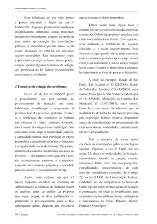 Fórum de Contratação e Gestão Pública – FCGP, Belo Horizonte, ano 14, n. 158, p. 41-49, fev. 2015
Tribunal Regional Federal da 2ª Região
44 ARTIGOS
Essa infinidade de leis veio, pouco
a pouco, alterando a feição da Lei nº
8.666/1993. Algumas promoveram mudanças
insignificantes; entretanto, outras trouxeram
mecanismos importantes, capazes de propiciar
uma maior aproximação das contratações
públicas à sistemática privada (mas, ainda
assim, incapazes de torná-las tão eficientes
quanto necessário). Tais mecanismos serão
explicitados em seção à frente. Antes, porém,
cumpre apontar algumas tentativas de solução
dos problemas da lei federal (especialmente
com relação à eficiência).
3 Tentativas de solução dos problemas
O art. 43 da Lei nº 8.666/93 prevê
o procedimento que será adotado no
processamento da licitação, em suma:
habilitação, classificação e julgamento. A
primeira fase do processo, portanto, resume-
se à verificação das condições do licitante
em executar o futuro contrato. Contudo,
não é assim tão singela essa verificação. São
analisadas nesta etapa a regularidade jurídica,
a capacidade técnica para execução do objeto
pretendido, a capacidade econômico-financeira
e a regularidade fiscal do licitante. Para tanto,
inúmeros documentos são trazidos aos autos do
processo — documentos estes que, por vezes,
são extremamente extensos e complexos,
exigindo da comissão julgadora capacidade
para sua análise e, principalmente, tempo.
Assim, num certame em que 12
(doze) licitantes atendem ao chamado da
Administração, a comissão de licitação haverá
de analisar, antes da análise da proposta
(em regra, preço), as doze habilitações —
permitindo o prosseguimento para a fase
subsequente apenas daqueles que considerar
apto a executar o objeto pretendido.
Talvez muito mais lógico fosse o
certame iniciar-se com a abertura das propostas
comerciais. O dono da proposta vencedora teria
então sua habilitação analisada. Caso rejeitada,
seria analisada a habilitação do segundo
colocado — e assim sucessivamente. Essa
sistemática, que guarda muito mais coerência
com as compras privadas (pois exige menor
esforço do contratante e muito menos tempo)
levou alguns Estados e Municípios a editarem
leis invertendo as fases do processo licitatório.
A título de exemplo: Estado de São
Paulo (Lei Estadual nº 13.121/2008), Estado
da Bahia (Lei Estadual nº 9.433/2005), entre
outros; Município de São Paulo (Lei Municipal
nº 14.145/2006), Município de Curitiba (Lei
Municipal nº 13.831/2011), entre outros.
Essas leis, em suma, reconheciam que as
modalidades de licitação são aquelas previstas
pela legislação federal; todavia, dispunham
acerca de especificidades no processamento de
cada uma dessas modalidades, estabelecendo
um novo procedimento.
Mas a tentativa de trazer maior
eficiência às contratações públicas não logrou
sucesso. Vejamos: a Lei nº 8.666, em seu
artigo 22, elenca as modalidades de licitação:
concorrência, tomada de preços, convite,
concurso e leilão. Traz, em seus parágrafos,
especificidades caracterizadoras de cada
uma das modalidades elencadas. Já o artigo
22, inciso XXVII, da Constituição Federal,
estabelece ser da competência exclusiva da
União legislar sobre normas gerais de licitação
e contratação, em todas as modalidades, para
as administrações públicas diretas, autárquicas
e fundacionais da União, Estados, Distrito
Federal e Municípios.
 