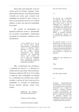 Fórum de Contratação e Gestão Pública – FCGP, Belo Horizonte, ano 14, n. 158, p. 41-49, fev. 2015
﻿
ARTIGOS 45
Resta saber, neste particular, o que são
normas gerais de licitação. Surgiram, então,
algunsquestionamentos:seriaobrigatoriamente
veiculada por norma geral eventual nova
modalidade de licitação? E mais: inverter as
fases do procedimento previsto na lei federal
significa, ao final, criar uma nova modalidade
de certame?
Por ocasião da promulgação da
legislação paulistana tivemos a oportunidade
de, em parecer encaminhado a determinada
associação de construtores, manifestar nosso
entendimento:
A nova redação do art. 16, em
seus diversos incisos, alterou
substancialmente o procedimento
previsto na legislação federal;
entretanto, ao que nos parece,
não fere nenhum princípio
constitucional, nem infringe
disposições das denominadas
normas gerais trazidas por
esta lei. Não cria modalidade
nova; simplesmente estabelece
forma procedimental distinta da
estabelecida na 8.666/93.
Mas a interpretação que privilegiava
a celeridade do processo e a eficiência do
instituto não foi a prevalente. Parte da doutrina,
baseada na redação do §8º do art. 22 (é vedada
a criação de outras modalidades de licitação
ou a combinação das referidas neste artigo),
entendeu a inversão de fases como uma nova
modalidade. E, coroando tal interpretação,
diversas decisões judiciais vieram nesse
sentido:
TRIBUNAL DE JUSTIÇA –
ESTADO DE SÃO PAULO
5ª Câmara de Direito Público
AP 9075203-68.2007.8.26.0000
Rel. Des. Franco Cocuzza
[...]
No presente caso, a ilegalidade
está presente, uma vez que se
depreende de forma cristalina
que o edital inverte as fases de
habilitação dos concorrentes e
o julgamento das propostas, ou
seja, determina que primeiramente
serão abertos os envelopes das
propostas e, posteriormente
abertos os envelopes referentes
as qualificações técnicas dos
concorrentes, para habilitá-los ou
não.
Tal inversão afronta a Lei nº
8.666/93, que no artigo 43 e seus
incisos dispõe que primeiramente
devem ser abertos os envelopes que
contem a documentação pertinente
a habilitação dos concorrentes e
após procede-se a abertura das
propostas.
TRIBUNAL DE CONTAS DA
UNIÃO
Pleno
TC 009.325/2008-2
Rel. Min. Augusto Nardes
[...]
Entretanto, independentemente
da opinião que se possa ter acerca
da conveniência dessas alterações
promovidas com o objetivo de
alcançar a desejável eficiência
e eficácia procedimental nas
licitações, a inversão das fases não
pode ser validamente introduzida
na legislação estadual sem
modificação da lei federal, o que
configuraria verdadeira invasão da
competência privativa da União.
 