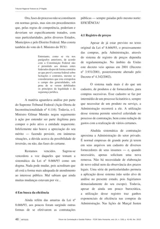 Fórum de Contratação e Gestão Pública – FCGP, Belo Horizonte, ano 14, n. 158, p. 41-49, fev. 2015
Tribunal Regional Federal da 2ª Região
46 ARTIGOS
Ora,fasesdoprocessonãoseconstituem
em normas gerais, mas sim em procedimentos
que, pelas regras de competência, poderiam e
deveriam ser especificamente tratados, com
suas particularidades, pelos diversos Estados,
Municípios e pelo Distrito Federal. Mas consta
também do voto do I. Ministro do TCU:
Entretanto, como se viu nos
parágrafos anteriores, de acordo
com a Constituição Federal não
é permitido aos demais entes
federados dispor de forma contrária
ao que prevê a norma federal sobre
licitações e contratos, mesmo se
considerarmos que esta extrapolou
o campo das generalidades, sob
pena de se verem debilitados
os princípios da legalidade e da
segurança jurídica.
A matéria aguardava análise por parte
do Supremo Tribunal Federal (Ação Direta de
Inconstitucionalidade nº 4.116). Todavia, o I.
Ministro Gilmar Mendes negou seguimento
à ação por entender ser parte ilegítima para
compor o polo ativo a entidade requerente.
Infelizmente não houve a apreciação do seu
mérito — fazendo persistir, em inúmeras
situações, a dúvida acerca da possibilidade de
inversão, ou não, das fases do certame.
Restamos vencidos. Sagrou-se
vencedora a voz daqueles que tomam a
sistemática da Lei nº 8.666/93 como um
dogma. Nada pode mudar, pois acreditam que
ali está a forma mais adequada de atendimento
ao interesse público. Mal sabiam que ainda
muitas mudanças estavam por vir...
4 Em busca da eficiência
Ainda refém das amarras da Lei nº
8.666/93, aos poucos foram surgindo outras
formas de se efetivarem as contratações
públicas — sempre guiadas pelo mesmo norte:
EFICIÊNCIA!
4.1 Registro de preços
Apesar de já estar previsto no texto
original da Lei nº 8.666/93, o processamento
das compras, pela Administração, através
do sistema de registro de preços dependia
de regulamentação. No âmbito da União
este decreto veio apenas em 2001 (Decreto
nº 3.931/2001, posteriormente alterado pelo
Decreto nº 4.342/2002).
O sistema nada mais é do que um
cadastro, de produtos e de fornecedores, para
compras sucessivas. Esse cadastro se faz por
intermédio de um processo licitatório e, sempre
que necessitar de um produto ou serviço, a
Administração recorrerá a ele. A utilização
desse sistema permite sensível celeridade no
processo de contratação, bem como redução de
gastos com a realização de vários certames.
Aludida sistemática de contratação
aproxima a Administração do setor privado.
É normal empresas de grande porte já terem
em seus arquivos um cadastro de diversos
fornecedores de seus insumos — e, quando
necessário, apenas solicitam uma nova
remessa. Não há necessidade de elaboração
de novo edital nem da observância dos prazos
legais. Uma série de particularidades permeia
a aplicação desse sistema (não serão alvo de
análise no presente estudo, pois fugiríamos
demasiadamente do seu escopo). Todavia,
apesar de ainda um pouco burocrática,
a utilização desse registro traz ganhos
exponenciais de eficiência nas compras da
Administração. Nas lições de Marçal Justen
 