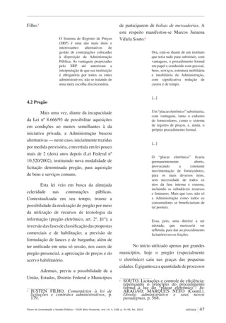 Fórum de Contratação e Gestão Pública – FCGP, Belo Horizonte, ano 14, n. 158, p. 41-49, fev. 2015
﻿
ARTIGOS 47
Filho:1
O Sistema de Registro de Preços
(SRP) é uma das mais úteis e
interessantes alternativas de
gestão de contratações colocadas
à disposição da Administração
Pública. As vantagens propiciadas
pelo SRP até autorizam a
interpretação de que sua instituição
é obrigatória por todos os entes
administrativos, não se tratando de
uma mera escolha discricionária.
4.2 Pregão
Mais uma vez, diante da incapacidade
da Lei nº 8.666/93 de possibilitar aquisições
em condições ao menos semelhantes à da
iniciativa privada, a Administração buscou
alternativas — neste caso, inicialmente trazidas
por medida provisória, convertida em lei pouco
mais de 2 (dois) anos depois (Lei Federal nº
10.520/2002), instituindo nova modalidade de
licitação denominada pregão, para aquisição
de bens e serviços comuns.
Esta lei veio em busca da almejada
celeridade nas contratações públicas.
Contextualizada em seu tempo, trouxe a
possibilidade da realização do pregão por meio
da utilização de recursos de tecnologia da
informação (pregão eletrônico, art. 2º, §1º); a
inversãodasfasesdeclassificaçãodaspropostas
comerciais e de habilitação; a previsão de
formulação de lances e de barganha; além de
ter unificado em uma só sessão, nos casos de
pregão presencial, a apreciação de preços e do
acervo habilitatório.
Ademais, previu a possibilidade de a
União, Estados, Distrito Federal e Municípios
1
	JUSTEN FILHO. Comentários à lei de
licitações e contratos administrativos, p.
179.
de participarem de bolsas de mercadorias. A
este respeito manifestou-se Marcos Juruena
Villela Souto:2
Ora, está-se diante de um instituto
que teria tudo para substituir, com
vantagens, o procedimento formal
em papel e conduzido com pessoal,
bens, serviços, estrutura mobiliária
e imobiliária da Administração,
com significativa redução de
custos e de tempo.
[...]
Um“placareletrônico”substituiria,
com vantagens, tanto o cadastro
de fornecedores, como o sistema
de registro de preços, e, ainda, o
próprio procedimento formal.
[...]
O “placar eletrônico” ficaria
permanentemente aberto,
provocando a constante
movimentação de fornecedores,
para os mais diversos itens,
sem necessidade de todos os
atos da fase interna e externa,
incluindo os infindáveis recursos
e liminares. Mais que isso, não só
a Administração como todos os
consumidores se beneficiariam de
tal postura.
Essa, pois, uma diretriz a ser
adotada, que mereceria ser
refletida, para dar ao procedimento
licitatório novas feições.
No início utilizado apenas por grandes
municípios, hoje o pregão (especialmente
o eletrônico) caiu nas graças das pequenas
cidades. É gigantesca a quantidade de processos
2
	 SOUTO. Licitações e controle de eficiência:
repensando o princípio do procedimento
formal à luz do “placar eletrônico”! In:
ARAGÃO; MARQUES NETO (Coord.).
Direito administrativo e seus novos
paradigmas, p. 568.
 