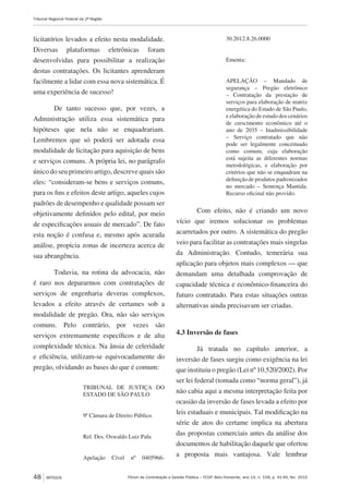 Fórum de Contratação e Gestão Pública – FCGP, Belo Horizonte, ano 14, n. 158, p. 41-49, fev. 2015
Tribunal Regional Federal da 2ª Região
48 ARTIGOS
licitatórios levados a efeito nesta modalidade.
Diversas plataformas eletrônicas foram
desenvolvidas para possibilitar a realização
destas contratações. Os licitantes aprenderam
facilmente a lidar com essa nova sistemática. É
uma experiência de sucesso!
De tanto sucesso que, por vezes, a
Administração utiliza essa sistemática para
hipóteses que nela não se enquadrariam.
Lembremos que só poderá ser adotada essa
modalidade de licitação para aquisição de bens
e serviços comuns. A própria lei, no parágrafo
único do seu primeiro artigo, descreve quais são
eles: “consideram-se bens e serviços comuns,
para os fins e efeitos deste artigo, aqueles cujos
padrões de desempenho e qualidade possam ser
objetivamente definidos pelo edital, por meio
de especificações usuais de mercado”. De fato
esta noção é confusa e, mesmo após acurada
análise, propicia zonas de incerteza acerca de
sua abrangência.
Todavia, na rotina da advocacia, não
é raro nos depararmos com contratações de
serviços de engenharia deveras complexos,
levados a efeito através de certames sob a
modalidade de pregão. Ora, não são serviços
comuns. Pelo contrário, por vezes são
serviços extremamente específicos e de alta
complexidade técnica. Na ânsia de celeridade
e eficiência, utilizam-se equivocadamente do
pregão, olvidando as bases do que é comum:
TRIBUNAL DE JUSTIÇA DO
ESTADO DE SÃO PAULO
9ª Câmara de Direito Público
Rel. Des. Oswaldo Luiz Palu
Apelação Cível nº 0405966-
30.2012.8.26.0000
Ementa:
APELAÇÃO – Mandado de
segurança – Pregão eletrônico
– Contratação da prestação de
serviços para elaboração de matriz
energética do Estado de São Paulo,
e elaboração de estudo dos cenários
de crescimento econômico até o
ano de 2035 – Inadmissibilidade
– Serviço contratado que não
pode ser legalmente conceituado
como comum, cuja elaboração
está sujeita as diferentes normas
metodológicas, e elaboração por
critérios que não se enquadram na
definiçãodeprodutospadronizados
no mercado – Sentença Mantida.
Recurso oficinal não provido.
Com efeito, não é criando um novo
vício que iremos solucionar os problemas
acarretados por outro. A sistemática do pregão
veio para facilitar as contratações mais singelas
da Administração. Contudo, temerária sua
aplicação para objetos mais complexos — que
demandam uma detalhada comprovação de
capacidade técnica e econômico-financeira do
futuro contratado. Para estas situações outras
alternativas ainda precisavam ser criadas.
4.3 Inversão de fases
Já tratada no capítulo anterior, a
inversão de fases surgiu como exigência na lei
que instituiu o pregão (Lei nº 10.520/2002). Por
ser lei federal (tomada como “norma geral”), já
não cabia aqui a mesma interpretação feita por
ocasião da inversão de fases levada a efeito por
leis estaduais e municipais. Tal modificação na
série de atos do certame implica na abertura
das propostas comerciais antes da análise dos
documentos de habilitação daquele que ofertou
a proposta mais vantajosa. Vale lembrar
 
