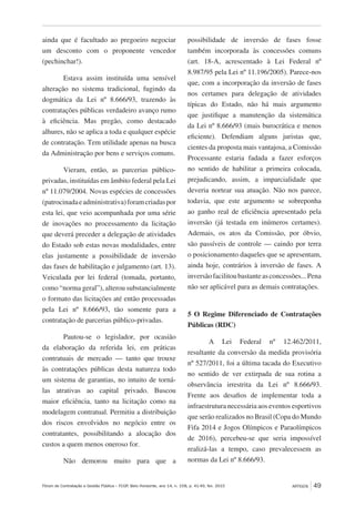 Fórum de Contratação e Gestão Pública – FCGP, Belo Horizonte, ano 14, n. 158, p. 41-49, fev. 2015
﻿
ARTIGOS 49
ainda que é facultado ao pregoeiro negociar
um desconto com o proponente vencedor
(pechinchar!).
Estava assim instituída uma sensível
alteração no sistema tradicional, fugindo da
dogmática da Lei nº 8.666/93, trazendo às
contratações públicas verdadeiro avanço rumo
à eficiência. Mas pregão, como destacado
alhures, não se aplica a toda e qualquer espécie
de contratação. Tem utilidade apenas na busca
da Administração por bens e serviços comuns.
Vieram, então, as parcerias público-
privadas, instituídas em âmbito federal pela Lei
nº 11.079/2004. Novas espécies de concessões
(patrocinadaeadministrativa)foramcriadaspor
esta lei, que veio acompanhada por uma série
de inovações no processamento da licitação
que deverá preceder a delegação de atividades
do Estado sob estas novas modalidades, entre
elas justamente a possibilidade de inversão
das fases de habilitação e julgamento (art. 13).
Veiculada por lei federal (tomada, portanto,
como “norma geral”), alterou substancialmente
o formato das licitações até então processadas
pela Lei nº 8.666/93, tão somente para a
contratação de parcerias público-privadas.
Pautou-se o legislador, por ocasião
da elaboração da referida lei, em práticas
contratuais de mercado — tanto que trouxe
às contratações públicas desta natureza todo
um sistema de garantias, no intuito de torná-
las atrativas ao capital privado. Buscou
maior eficiência, tanto na licitação como na
modelagem contratual. Permitiu a distribuição
dos riscos envolvidos no negócio entre os
contratantes, possibilitando a alocação dos
custos a quem menos oneroso for.
Não demorou muito para que a
possibilidade de inversão de fases fosse
também incorporada às concessões comuns
(art. 18-A, acrescentado à Lei Federal nº
8.987/95 pela Lei nº 11.196/2005). Parece-nos
que, com a incorporação da inversão de fases
nos certames para delegação de atividades
típicas do Estado, não há mais argumento
que justifique a manutenção da sistemática
da Lei nº 8.666/93 (mais burocrática e menos
eficiente). Defendiam alguns juristas que,
cientes da proposta mais vantajosa, a Comissão
Processante estaria fadada a fazer esforços
no sentido de habilitar a primeira colocada,
prejudicando, assim, a imparcialidade que
deveria nortear sua atuação. Não nos parece,
todavia, que este argumento se sobreponha
ao ganho real de eficiência apresentado pela
inversão (já testada em inúmeros certames).
Ademais, os atos da Comissão, por óbvio,
são passíveis de controle — caindo por terra
o posicionamento daqueles que se apresentam,
ainda hoje, contrários à inversão de fases. A
inversãofacilitoubastanteasconcessões...Pena
não ser aplicável para as demais contratações.
5 O Regime Diferenciado de Contratações
Públicas (RDC)
A Lei Federal nº 12.462/2011,
resultante da conversão da medida provisória
nº 527/2011, foi a última tacada do Executivo
no sentido de ver extirpada de sua rotina a
observância irrestrita da Lei nº 8.666/93.
Frente aos desafios de implementar toda a
infraestrutura necessária aos eventos esportivos
que serão realizados no Brasil (Copa do Mundo
Fifa 2014 e Jogos Olímpicos e Paraolímpicos
de 2016), percebeu-se que seria impossível
realizá-las a tempo, caso prevalecessem as
normas da Lei nº 8.666/93.
 