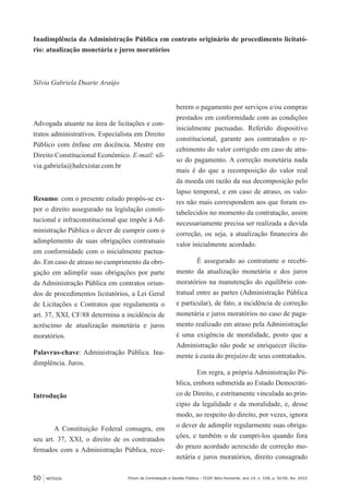 50 ARTIGOS Fórum de Contratação e Gestão Pública – FCGP, Belo Horizonte, ano 14, n. 158, p. 50-56, fev. 2015
Inadimplência da Administração Pública em contrato originário de procedimento licitató-
rio: atualização monetária e juros moratórios
Silvia Gabriela Duarte Araújo
Advogada atuante na área de licitações e con-
tratos administrativos. Especialista em Direito
Público com ênfase em docência. Mestre em
Direito Constitucional Econômico. E-mail: sil-
via.gabriela@halexistar.com.br
Resumo: com o presente estudo propôs-se ex-
por o direito assegurado na legislação consti-
tucional e infraconstitucional que impõe à Ad-
ministração Pública o dever de cumprir com o
adimplemento de suas obrigações contratuais
em conformidade com o inicialmente pactua-
do. Em caso de atraso no cumprimento da obri-
gação em adimplir suas obrigações por parte
da Administração Pública em contratos oriun-
dos de procedimentos licitatórios, a Lei Geral
de Licitações e Contratos que regulamenta o
art. 37, XXI, CF/88 determina a incidência de
acréscimo de atualização monetária e juros
moratórios.
Palavras-chave: Administração Pública. Ina-
dimplência. Juros.
Introdução
A Constituição Federal consagra, em
seu art. 37, XXI, o direito de os contratados
firmados com a Administração Pública, rece-
berem o pagamento por serviços e/ou compras
prestados em conformidade com as condições
inicialmente pactuadas. Referido dispositivo
constitucional, garante aos contratados o re-
cebimento do valor corrigido em caso de atra-
so do pagamento. A correção monetária nada
mais é do que a recomposição do valor real
da moeda em razão da sua decomposição pelo
lapso temporal, e em caso de atraso, os valo-
res não mais correspondem aos que foram es-
tabelecidos no momento da contratação, assim
necessariamente precisa ser realizada a devida
correção, ou seja, a atualização financeira do
valor inicialmente acordado.
É assegurado ao contratante o recebi-
mento da atualização monetária e dos juros
moratórios na manutenção do equilíbrio con-
tratual entre as partes (Administração Pública
e particular), de fato, a incidência de correção
monetária e juros moratórios no caso de paga-
mento realizado em atraso pela Administração
é uma exigência de moralidade, posto que a
Administração não pode se enriquecer ilicita-
mente à custa do prejuízo de seus contratados.
Em regra, a própria Administração Pú-
blica, embora submetida ao Estado Democráti-
co de Direito, e estritamente vinculada ao prin-
cípio da legalidade e da moralidade, e, desse
modo, ao respeito do direito, por vezes, ignora
o dever de adimplir regularmente suas obriga-
ções, e também o de cumpri-los quando fora
do prazo acordado acrescido de correção mo-
netária e juros moratórios, direito consagrado
 