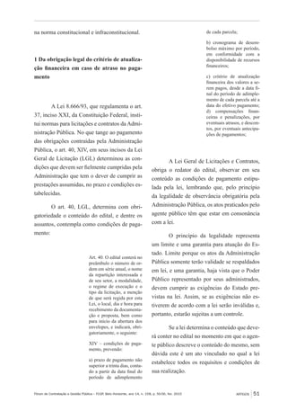 Fórum de Contratação e Gestão Pública – FCGP, Belo Horizonte, ano 14, n. 158, p. 50-56, fev. 2015
﻿
ARTIGOS 51
na norma constitucional e infraconstitucional.
1 Da obrigação legal do critério de atualiza-
ção financeira em caso de atraso no paga-
mento
A Lei 8.666/93, que regulamenta o art.
37, inciso XXI, da Constituição Federal, insti-
tui normas para licitações e contratos da Admi-
nistração Pública. No que tange ao pagamento
das obrigações contraídas pela Administração
Pública, o art. 40, XIV, em seus incisos da Lei
Geral de Licitação (LGL) determinou as con-
dições que devem ser fielmente cumpridas pela
Administração que tem o dever de cumprir as
prestações assumidas, no prazo e condições es-
tabelecidas.
O art. 40, LGL, determina com obri-
gatoriedade o conteúdo do edital, e dentre os
assuntos, contempla como condições de paga-
mento:
Art. 40. O edital conterá no
preâmbulo o número de or-
dem em série anual, o nome
da repartição interessada e
de seu setor, a modalidade,
o regime de execução e o
tipo da licitação, a menção
de que será regida por esta
Lei, o local, dia e hora para
recebimento da documenta-
ção e proposta, bem como
para início da abertura dos
envelopes, e indicará, obri-
gatoriamente, o seguinte:
XIV – condições de paga-
mento, prevendo:
a) prazo de pagamento não
superior a trinta dias, conta-
do a partir da data final do
período de adimplemento
de cada parcela;
b) cronograma de desem-
bolso máximo por período,
em conformidade com a
disponibilidade de recursos
financeiros;
c) critério de atualização
financeira dos valores a se-
rem pagos, desde a data fi-
nal do período de adimple-
mento de cada parcela até a
data do efetivo pagamento;
d) compensações finan-
ceiras e penalizações, por
eventuais atrasos, e descon-
tos, por eventuais antecipa-
ções de pagamentos;
A Lei Geral de Licitações e Contratos,
obriga o redator do edital, observar em seu
conteúdo as condições de pagamento estipu-
lada pela lei, lembrando que, pelo princípio
da legalidade de observância obrigatória pela
Administração Pública, os atos praticados pelo
agente público têm que estar em consonância
com a lei.
O princípio da legalidade representa
um limite e uma garantia para atuação do Es-
tado. Limite porque os atos da Administração
Pública somente terão validade se respaldados
em lei, e uma garantia, haja vista que o Poder
Público representado por seus administrados,
devem cumprir as exigências do Estado pre-
vistas na lei. Assim, se as exigências não es-
tiverem de acordo com a lei serão inválidas e,
portanto, estarão sujeitas a um controle.
Se a lei determina o conteúdo que deve-
rá conter no edital no momento em que o agen-
te público descreve o conteúdo do mesmo, sem
dúvida este é um ato vinculado no qual a lei
estabelece todos os requisitos e condições de
sua realização.
 