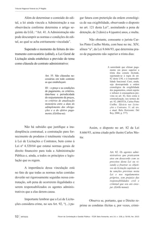Fórum de Contratação e Gestão Pública – FCGP, Belo Horizonte, ano 14, n. 158, p. 50-56, fev. 2015
Tribunal Regional Federal da 2ª Região
52 ARTIGOS
Além de determinar o conteúdo do edi-
tal, a lei ainda vincula a Administração a sua
observância conforme determina o artigo se-
guinte da LGL: “Art. 41. A Administração não
pode descumprir as normas e condições do edi-
tal, ao qual se acha estritamente vinculada”.
Superado o momento da feitura do ins-
trumento convocatório (edital), a Lei Geral de
Licitação ainda estabelece a previsão do tema
como cláusula do contrato administrativo:
Art. 55. São cláusulas ne-
cessárias em todo contrato
as que estabeleçam:
III – o preço e as condições
de pagamento, os critérios,
data-base e periodicidade
do reajustamento de preços,
os critérios de atualização
monetária entre a data do
adimplemento das obriga-
ções e a do efetivo paga-
mento; (Grifou-se).
Não há subsídio que justifique a ina-
dimplência contratual, a contratação para for-
necimento de produtos é totalmente vinculada
à Lei de Licitações e Contratos, bem como à
Lei nº 4.320/64 que estatui normas gerais de
direito financeiro para toda a Administração
Pública e, ainda, a todos os princípios e legis-
lação que os regem.
A importância dessa vinculação está
no fato de que todas as normas nelas contidas
deverão ser rigorosamente seguidas nessa con-
tratação, sob pena de ocorrerem ilegalidades e
serem responsabilizados os agentes adminis-
trativos que a elas derem causa.
Importante lembrar que a Lei de Licita-
ções considera crime, no seu Art. 92, “(...) pa-
gar fatura com preterição da ordem cronológi-
ca de sua exigibilidade, observando o disposto
no art. 121 desta Lei”, assinalando a pena de
detenção, de 2 (dois) a 4 (quatro) anos, e multa.
Não obstante, consoante o jurista Car-
los Pinto Coelho Motta, com base no inc. XIV,
alínea “a”, da Lei 8.666/93, que determina pra-
zo de pagamento não superior a trinta dias:
A autoridade que efetuar paga-
mento em prazo superior a
trinta dias comete ilicitude,
sujeitando-se à regra do art.
82 desta LNL e à responsabi-
lidade funcional. Caso, ainda,
seja desrespeitada a ordem
cronológica da exigibilidade
dos pagamentos, estará sujeito
o infrator à consequência pre-
vista no art. 82, bem como à
criminalização, nos termos do
art. 92. (MOTTA, Carlos Pinto
Coelho. Eficácia nas Licita-
ções e Contratos. 11. ed. rev.
e atual. Belo Horizonte: Del
Rey, 2008, p. 577)
Assim, o disposto no art. 82 da Lei
8.666/93, acima citado pelo ilustre Carlos Mo-
tta:
Art. 82. Os agentes admi-
nistrativos que praticarem
atos em desacordo com os
preceitos desta Lei ou vi-
sando a frustrar os objeti-
vos da licitação sujeitam-se
às sanções previstas nesta
Lei e nos regulamentos
próprios, sem prejuízo das
responsabilidades civil e
criminal que seu ato ense-
jar. (Grifo nosso)
Observa se, portanto, que o Direito re-
prime as condutas ilícitas e, por vezes, crimi-
 