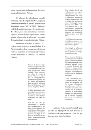 Fórum de Contratação e Gestão Pública – FCGP, Belo Horizonte, ano 14, n. 158, p. 50-56, fev. 2015
﻿
ARTIGOS 53
nosas, tanto dos particulares quanto dos agen-
tes da Administração Pública.
Os tribunais têm adotado esse caminho
e apurado, além da responsabilidade, os juros e
correções monetárias e, ainda a aplicabilidade
do disposto no art. 389 C/C 2002, “Não cum-
prida à obrigação, responde o devedor por per-
das e danos, mais juros e atualização monetária
segundo índices oficiais regularmente estabe-
lecidos, e honorários de advogado”, nos casos
de inadimplência pela Administração Pública.
O Tribunal de Contas da União – TCU
– já se manifestou sobre a possibilidade de a
Administração realizar o pagamento de juros e
correção monetária, conforme se depreende de
excerto do Acórdão nº 1920/2011, da Primeira
Câmara:
Tomada de Contas. Paga-
mento de despesas de exer-
cícios anteriores com acrés-
cimo de juros de crédito
bancário. Taxas superiores
aos índices de variação de
preços. Ofensa ao princí-
pio de indisponibilidade
do patrimônio público. Ato
de gestão antieconômico.
Dano ao erário. Débito in-
ferior ao limite para TCE.
Contas irregulares. Multa.
11.4 Em pesquisa que reali-
zamos junto aos sistemas do
Tribunal, verificamos que o
assunto foi bem abordado
no Acórdão 1931/2004-Ple-
nário.
11.5 Em seu voto que
fundamentou o Acórdão
1931/2004-Plenário, o Re-
lator, Excelentíssimo Se-
nhor Ministro Walton Alen-
car Rodrigues, ao analisar a
pretensão do Órgão de não
pagar a atualização mone-
tária à empresa contratada,
assim discorre:
Essa solução, além de não
se harmonizar com o prin-
cípio jurídico que veda o
enriquecimento sem causa
à custa alheia, aplicável às
relações jurídicas de toda
a espécie, não se conforma
com a Constituição Federal
(art. 37, inciso XXI) e com
a Lei 8.666/93 (art. 3º), que
determinam a manutenção
das condições efetivas da
proposta nas contratações
realizadas pelo poder pú-
blico.
11.10 Quanto ao pagamen-
to de juros, ainda no voto
mencionado, destacamos os
trechos que seguem:
Com relação ao cabimento
dos juros moratórios, en-
tendo oportuno tecer algu-
mas considerações.
Como tal, negar à empresa
contratada a composição de
perdas e danos decorrentes
de mora da própria Admi-
nistração atentaria contra
o primado da justiça que
arrosta o enriquecimento
sem causa, mesmo que essa
exigência não esteja previs-
ta em lei ou em disposição
contratual.
Assim, entendemos que a
Administração, em caso de
atraso de pagamento pe-
los serviços efetivamente
prestados, deve realizar a
correção monetária destes
valores com a incidência,
inclusive, de juros morató-
rios que, em face de ausên-
cia de previsão contratual,
devem ser os legalmente
estipulados.
Além do TCU, em conformidade com
os autos de Apelação Cível com Revisão nº
909.966-5/3-00 da Comarca de Cotia, em que
é recorrente o Juízo Ex-Officio:
 