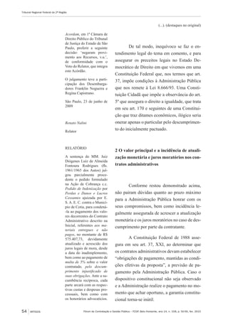 Fórum de Contratação e Gestão Pública – FCGP, Belo Horizonte, ano 14, n. 158, p. 50-56, fev. 2015
Tribunal Regional Federal da 2ª Região
54 ARTIGOS
Acordam, em 1ª Câmara de
Direito Público do Tribunal
de Justiça do Estado de São
Paulo, proferir a seguinte
decisão: ‘negaram provi-
mento aos Recursos, v.u.’,
de conformidade com o
Voto do Relator, que integra
este Acórdão.
O julgamento teve a parti-
cipação dos Desembarga-
dores Franklin Nogueira e
Regina Capistrano.
São Paulo, 23 de junho de
2009
Renato Nalini
Relator
RELATÓRIO
A sentença do MM. Juiz
Diógenes Luiz de Almeida
Fontoura Rodrigues (fls.
1961/1965 dos Autos) jul-
gou parcialmente proce-
dente o pedido formulado
na Ação de Cobrança c.c.
Pedido de Indenização por
Perdas e Danos e Lucros
Cessantes ajuizada por E.
S. A. E. C. contra o Municí-
pio de Cotia, para condená-
-la ao pagamento dos valo-
res decorrentes do Contrato
Administrativo descrito na
Inicial, referentes aos ma-
teriais entregues e não
pagos, no montante de R$
575.407,73, devidamente
atualizado e acrescido dos
juros legais de mora, desde
a data do inadimplemento,
bem como ao pagamento de
multa de 5% sobre o valor
contratado, pelo descum-
primento injustificado de
suas obrigações. Ante a su-
cumbência recíproca, cada
parte arcará com as respec-
tivas custas e despesas pro-
cessuais, bem como com
os honorários advocatícios.
(...). (destaques no original)
De tal modo, inequívoco se faz o en-
tendimento legal do tema em comento, e para
assegurar os preceitos legais no Estado De-
mocrático de Direito em que vivemos em uma
Constituição Federal que, nos termos que art.
37, impõe condições à Administração Pública
que nos remete à Lei 8.666/93. Uma Consti-
tuição Cidadã que impõe a observância do art.
5º que assegura o direito a igualdade, que trata
em seu art. 170 e seguintes de uma Constitui-
ção que traz ditames econômicos, ilógico seria
onerar apenas o particular pelo descumprimen-
to do inicialmente pactuado.
2 O valor principal e a incidência de atuali-
zação monetária e juros moratórios nos con-
tratos administrativos
Conforme restou demonstrado acima,
não pairam dúvidas quanto ao prazo máximo
para a Administração Pública honrar com os
seus compromissos, bem como incidência le-
galmente assegurada de acrescer a atualização
monetária e os juros moratórios no caso de des-
cumprimento por parte da contratante.
A Constituição Federal de 1988 asse-
gura em seu art. 37, XXI, ao determinar que
os contratos administrativos devam estabelecer
“obrigações de pagamento, mantidas as condi-
ções efetivas da proposta”, a previsão de pa-
gamento pela Administração Pública. Caso o
dispositivo constitucional não seja observado
e a Administração realize o pagamento no mo-
mento que achar oportuno, a garantia constitu-
cional torna-se inútil.
 