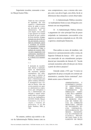 Fórum de Contratação e Gestão Pública – FCGP, Belo Horizonte, ano 14, n. 158, p. 50-56, fev. 2015
﻿
ARTIGOS 55
Importante ressaltar, consoante o mes-
tre Marçal Justen Filho:
Tendo em vista o princípio
da legalidade, não seria
cogitável a Administração
deixar de saldar os encar-
gos derivados de contrato
administrativo. Sob um
certo ângulo, essa conduta
é mais agressiva ao Estado
de Direito do que a prática
de ilícito absoluto. AAdmi-
nistração tem dever de ava-
liar, previamente, a necessi-
dade da contratação, apurar
a existência de recursos
orçamentários e programar
os desembolsos. Logo, a
ausência de recursos efeti-
vos para o pagamento é um
contrassenso injustificável.
Pressupõe, necessariamen-
te, a ofensa à Lei orçamen-
tária.
(...)
É destituído de razoabili-
dade afirmar o inadimple-
mento da Administração
não acarretaria qualquer
consequência. Isso repre-
senta negar a eficácia do
princípio da legalidade e li-
berar a Administração para
adotar condutas arbitrárias.
É incompatível com o Es-
tado de Direito. Além das
severas punições aos agen-
tes administrativos respon-
sáveis pela infringência à
Lei, a Administração está
obrigada a reparar estrita-
mente todas as consequên-
cias de sua inadimplência.
(JUSTEN FILHO, Marçal.
Comentários à Lei de Li-
citações e Contratos Ad-
ministrativos. 12. ed. São
Paulo: Dialética, 2008, p.
788)
No entanto, embora seja notório o de-
ver da Administração Pública honrar com os
seus compromissos, caso a mesma não cum-
pra com o seu dever legal, com efeito, há de se
diferenciar duas situações a serem observadas:
I – A Administração Pública encontra-
-se inadimplente frente as suas obrigações con-
tratuais em sua integralidade;
II – A Administração Pública efetuou
o pagamento do valor principal fora do prazo
estipulado no instrumento convocatório e/ou
superior ao máximo estipulado no art. 40, LGL
e ignorou a atualização financeira.
Para ambos os casos, de imediato, vale
transcrever o pronunciamento sobre o tema, do
Superior Tribunal de Justiça – STJ – que exa-
rou enunciado de seu entendimento jurispru-
dencial por intermédio da Súmula 43: “Incide
correção monetária sobre dívida por ato ilícito
a partir do efetivo prejuízo”.
Entende ainda o STJ, que “A mora no
pagamento do preço avençado em contrato ad-
ministrativo, constitui ilícito contratual”, inci-
dindo nestes casos a Súmula 43:
ADMINISTRATIVO E
ECONÔMICO. CONTRA-
TO ADMINISTRATIVO
DE OBRA PÚBLICA.
CUMPRIMENTO DA
OBRIGAÇÃO VERIFI-
CADO PELA ADMINIS-
TRAÇÃO PÚBLICA,
MEDIANTE CRITÉRIO
DE MEDIÇÃO. FIXA-
ÇÃO DO TERMO INI-
CIAL DA CORREÇÃO
MONETÁRIA. ATRASO
NO PAGAMENTO. ILÍ-
CITO CONTRATUAL.
DESVALORIZAÇÃO DA
MOEDA. INEXISTÊN-
CIA NO CONTRATO DE
CLÁUSULA, PREVEN-
DO DATA PARA O PA-
GAMENTO DO PREÇO
 