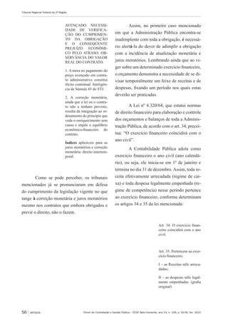 Fórum de Contratação e Gestão Pública – FCGP, Belo Horizonte, ano 14, n. 158, p. 50-56, fev. 2015
Tribunal Regional Federal da 2ª Região
56 ARTIGOS
AVENÇADO. NECESSI-
DADE DE VERIFICA-
ÇÃO DO CUMPRIMEN-
TO DA OBRIGAÇÃO
E O CONSEQÜENTE
PREJUÍZO ECONÔMI-
CO PELO ATRASO. OB-
SERVÂNCIA DO VALOR
REAL DO CONTRATO.
1. A mora no pagamento do
preço avençado em contra-
to administrativo constitui
ilícito contratual. Inteligên-
cia da Súmula 43 do STJ.
2. A correção monetária,
ainda que a lei ou o contra-
to não a tenham previsto,
resulta da integração ao or-
denamento do princípio que
veda o enriquecimento sem
causa e impõe o equilíbrio
econômico-financeiro do
contrato.
Índices aplicáveis para os
juros moratórios e correção
monetária: direito intertem-
poral.
Como se pode perceber, os tribunais
mencionados já se pronunciaram em defesa
do cumprimento da legislação vigente no que
tange à correção monetária e juros moratórios
mesmo nos contratos que embora obrigados e
previr o direito, não o fazem.
Assim, no primeiro caso mencionado
em que a Administração Pública encontra-se
inadimplente com toda a obrigação, é necessá-
rio alertá-la do dever de adimplir a obrigação
com a incidência de atualização monetária e
juros moratórios. Lembrando ainda que ao vi-
ger sobre um determinado exercício financeiro,
o orçamento demonstra a necessidade de se di-
visar temporalmente um feixe de receitas e de
despesas, fixando um período nos quais estas
deverão ser praticadas.
A Lei nº 4.320/64, que estatui normas
de direito financeiro para elaboração e controle
dos orçamentos e balanços de toda a Adminis-
tração Pública, de acordo com o art. 34, precei-
tua: “O exercício financeiro coincidirá com o
ano civil”.
A Contabilidade Pública adota como
exercício financeiro o ano civil (ano calendá-
rio), ou seja, ele inicia-se em 1º de janeiro e
termina no dia 31 de dezembro. Assim, toda re-
ceita efetivamente arrecadada (regime de cai-
xa) e toda despesa legalmente empenhada (re-
gime de competência) nesse período pertence
ao exercício financeiro, conforme determinam
os artigos 34 e 35 da lei mencionada:
Art. 34. O exercício finan-
ceiro coincidirá com o ano
civil.
Art. 35. Pertencem ao exer-
cício financeiro:
I – as Receitas nêle arreca-
dadas;
II – as despesas nêle legal-
mente empenhadas. (grafia
original)
 