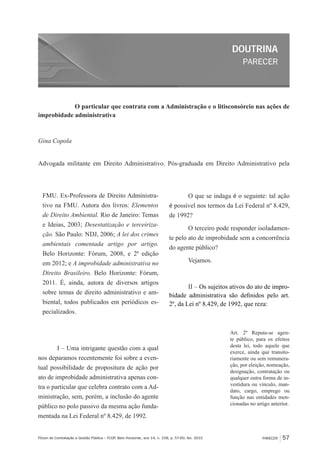 PARECER
DOUTRINA
PARECER 57Fórum de Contratação e Gestão Pública – FCGP, Belo Horizonte, ano 14, n. 158, p. 57-60, fev. 2015
O particular que contrata com a Administração e o litisconsórcio nas ações de
improbidade administrativa
Gina Copola
Advogada militante em Direito Administrativo. Pós-graduada em Direito Administrativo pela
FMU. Ex-Professora de Direito Administra-
tivo na FMU. Autora dos livros: Elementos
de Direito Ambiental. Rio de Janeiro: Temas
e Ideias, 2003; Desestatização e terceiriza-
ção. São Paulo: NDJ, 2006; A lei dos crimes
ambientais comentada artigo por artigo.
Belo Horizonte: Fórum, 2008, e 2ª edição
em 2012; e A improbidade administrativa no
Direito Brasileiro. Belo Horizonte: Fórum,
2011. É, ainda, autora de diversos artigos
sobre temas de direito administrativo e am-
biental, todos publicados em periódicos es-
pecializados.
I – Uma intrigante questão com a qual
nos deparamos recentemente foi sobre a even-
tual possibilidade de propositura de ação por
ato de improbidade administrativa apenas con-
tra o particular que celebra contrato com a Ad-
ministração, sem, porém, a inclusão do agente
público no polo passivo da mesma ação funda-
mentada na Lei Federal nº 8.429, de 1992.
O que se indaga é o seguinte: tal ação
é possível nos termos da Lei Federal nº 8.429,
de 1992?
O terceiro pode responder isoladamen-
te pelo ato de improbidade sem a concorrência
do agente público?
Vejamos.
II – Os sujeitos ativos do ato de impro-
bidade administrativa são definidos pelo art.
2º, da Lei nº 8.429, de 1992, que reza:
Art. 2º Reputa-se agen-
te público, para os efeitos
desta lei, todo aquele que
exerce, ainda que transito-
riamente ou sem remunera-
ção, por eleição, nomeação,
designação, contratação ou
qualquer outra forma de in-
vestidura ou vínculo, man-
dato, cargo, emprego ou
função nas entidades men-
cionadas no artigo anterior.
 