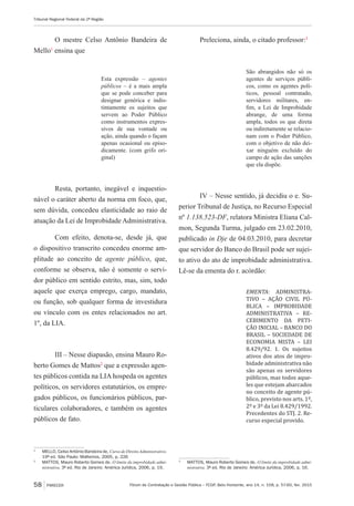 Fórum de Contratação e Gestão Pública – FCGP, Belo Horizonte, ano 14, n. 158, p. 57-60, fev. 2015
Tribunal Regional Federal da 2ª Região
58 PARECER
O mestre Celso Antônio Bandeira de
Mello1
ensina que
Esta expressão – agentes
públicos – é a mais ampla
que se pode conceber para
designar genérica e indis-
tintamente os sujeitos que
servem ao Poder Público
como instrumentos expres-
sivos de sua vontade ou
ação, ainda quando o façam
apenas ocasional ou episo-
dicamente. (com grifo ori-
ginal)
Resta, portanto, inegável e inquestio-
nável o caráter aberto da norma em foco, que,
sem dúvida, concedeu elasticidade ao raio de
atuação da Lei de Improbidade Administrativa.
Com efeito, denota-se, desde já, que
o dispositivo transcrito concedeu enorme am-
plitude ao conceito de agente público, que,
conforme se observa, não é somente o servi-
dor público em sentido estrito, mas, sim, todo
aquele que exerça emprego, cargo, mandato,
ou função, sob qualquer forma de investidura
ou vínculo com os entes relacionados no art.
1º, da LIA.
III – Nesse diapasão, ensina Mauro Ro-
berto Gomes de Mattos2
que a expressão agen-
tes públicos contida na LIA hospeda os agentes
políticos, os servidores estatutários, os empre-
gados públicos, os funcionários públicos, par-
ticulares colaboradores, e também os agentes
públicos de fato.
1
	 MELLO, Celso Antônio Bandeira de, CursodeDireitoAdministrativo.
19ª ed. São Paulo: Malheiros, 2005, p. 226
2
	 MATTOS, Mauro Roberto Gomes de. O limite da improbidade admi-
nistrativa. 3ª ed. Rio de Janeiro: América Jurídica, 2006, p. 19.
Preleciona, ainda, o citado professor:3
São abrangidos não só os
agentes de serviços públi-
cos, como os agentes polí-
ticos, pessoal contratado,
servidores militares, en-
fim, a Lei de Improbidade
abrange, de uma forma
ampla, todos os que direta
ou indiretamente se relacio-
nam com o Poder Público,
com o objetivo de não dei-
xar ninguém excluído do
campo de ação das sanções
que ela dispõe.
IV – Nesse sentido, já decidiu o e. Su-
perior Tribunal de Justiça, no Recurso Especial
nº 1.138.523-DF, relatora Ministra Eliana Cal-
mon, Segunda Turma, julgado em 23.02.2010,
publicado in Dje de 04.03.2010, para decretar
que servidor do Banco do Brasil pode ser sujei-
to ativo do ato de improbidade administrativa.
Lê-se da ementa do r. acórdão:
EMENTA: ADMINISTRA-
TIVO – AÇÃO CIVIL PÚ-
BLICA – IMPROBIDADE
ADMINISTRATIVA – RE-
CEBIMENTO DA PETI-
ÇÃO INICIAL – BANCO DO
BRASIL – SOCIEDADE DE
ECONOMIA MISTA – LEI
8.429/92. 1. Os sujeitos
ativos dos atos de impro-
bidade administrativa não
são apenas os servidores
públicos, mas todos aque-
les que estejam abarcados
no conceito de agente pú-
blico, previsto nos arts. 1º,
2º e 3º da Lei 8.429/1992.
Precedentes do STJ. 2. Re-
curso especial provido.
3
	 MATTOS, Mauro Roberto Gomes de. O limite da improbidade admi-
nistrativa. 3ª ed. Rio de Janeiro: América Jurídica, 2006, p. 16.
 