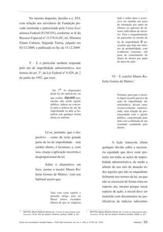 Fórum de Contratação e Gestão Pública – FCGP, Belo Horizonte, ano 14, n. 158, p. 57-60, fev. 2015
﻿...
PARECER 59
No mesmo diapasão, decidiu o e. STJ,
com relação aos servidores de Fundação pri-
vada instituída e patrocinada pela Caixa Eco-
nômica Federal (FUNCEF), conforme se lê do
Recurso Especial nº 1137810-DF, rel. Ministra
Eliana Calmon, Segunda Turma, julgado em
03/12/2009, e publicado in Dje de 15.12.2009.
V – E o particular também responde
pelo ato de improbidade administrativa, nos
termos do art. 3º, da Lei Federal nº 8.429, de 2
de junho de 1992, que reza:
Art. 3º As disposições
desta lei são aplicáveis, no
que couber, àquele que,
mesmo não sendo agente
público, induza ou concor-
ra para a prática do ato de
improbidade ou dele se be-
neficie sob qualquer forma
direta ou indireta.
Lê-se, portanto, que o dis-
positivo – como de resto grande
parte da lei de improbidade – tem
caráter aberto, é lacunoso, e, com
isso, enseja a aplicação incorreta e
desproporcional da lei.
Sobre o dispositivo em
foco, ensina o mestre Mauro Ro-
berto Gomes de Mattos,4
com seu
habitual acerto que:
Vejo com certa cautela o
presente artigo, pois no
Brasil temos exemplos
diários de que se vulgariza
4
	 MATTOS, Mauro Roberto Gomes de. O limite da improbidade admi-
nistrativa. 3ª ed. Rio de Janeiro: América Jurídica, 2006, p. 44.
tudo e todos para a poste-
riori ser emitido um juízo
de retratação por parte do
ofensor ou agressor de di-
reitos individuais de tercei-
ros. Para o enquadramento
do particular no enredo da
lei de improbidade é ne-
cessário que haja um míni-
mo de probabilidade, com
evidências concretas, sob
pena do cometimento do
abuso de direito por parte
do autor da ação.
VI – E conclui Mauro Ro-
berto Gomes de Mattos:5
Portanto, para que o tercei-
ro figure no pólo passivo da
ação de improbidade ad-
ministrativa, deverá estar,
invencivelmente caracteri-
zada, uma relação de pro-
miscuidade com o agente
público, caracterizada pelo
dolo com a obtenção de um
resultado combatido pelo
direito.
A lição transcrita afasta
qualquer dúvida sobre a necessá-
ria equidade que deve estar pre-
sente em todas as ações de impro-
bidade administrativa, de modo a
afastar de seu raio de atuação to-
dos aqueles que não se enquadram
fielmente nos termos da lei, ou que
não se encaixem de forma clara no
suposto ato, mesmo porque nessa
espécie de ação, a inicial deve ser
instruída com documentos ou jus-
tificativas de indícios suficientes
5
	 MATTOS, Mauro Roberto Gomes de. O limite da improbidade admi-
nistrativa. 3ª ed. Rio de Janeiro: América Jurídica, 2006, p. 44.
 