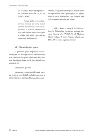 Fórum de Contratação e Gestão Pública – FCGP, Belo Horizonte, ano 14, n. 158, p. 57-60, fev. 2015
Tribunal Regional Federal da 2ª Região
60 PARECER
da existência do ato de improbida-
de, conforme reza o art. 17, §6º, da
Lei nº 8.429/92.
Assim sendo, se o particu-
lar não praticou ato sobre o qual
existam documentos e indícios su-
ficientes, a ação de improbidade
não pode sequer ser recebida pelo
e. Poder Judiciário, e precisa ser
arquivada liminarmente.
VII – Mas a indagação persiste.
O particular pode responder isolada-
mente por ato de improbidade administrativa
sem a inclusão do agente público no polo pas-
sivo da ação civil por ato de improbidade ad-
ministrativa?
Entendemos que não.
Isso porque o particular não pode prati-
car o ato de improbidade isoladamente, sem a
concorrência do agente público, e, consequen-
temente, se o particular não pode praticar o ato
de improbidade sem a participação do agente
público, então obviamente que também não
pode responder sozinho por tal ato.
VIII – Sobre o tema já decidiu o e.
Superior Tribunal de Justiça nos autos do Re-
curso Especial nº 1.171.017-PA, rel. Ministro
Sérgio Kukina, Primeira Turma, julgado em
25.02.2014, com a seguinte ementa:
 