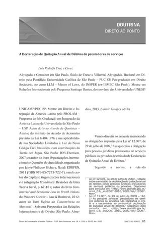 DIRETO AO PONTO
DOUTRINA
DIRETO AO PONTO 61Fórum de Contratação e Gestão Pública – FCGP, Belo Horizonte, ano 14, n. 158, p. 61-62, fev. 2015
A Declaração de Quitação Anual de Débitos de prestadores de serviços
Luís Rodolfo Cruz e Creuz
Advogado e Consultor em São Paulo. Sócio de Creuz e Villarreal Advogados. Bacharel em Di-
reito pela Pontifícia Universidade Católica de São Paulo – PUC SP. Pós-graduado em Direito
Societário, no curso LLM – Master of Laws, do INSPER (ex-IBMEC São Paulo). Mestre em
Relações Internacionais pelo Programa Santiago Dantas, do convênio das Universidades UNESP/
UNICAMP/PUC SP. Mestre em Direito e In-
tegração da América Latina pelo PROLAM –
Programa de Pós-Graduação em Integração da
América Latina da Universidade de São Paulo
– USP. Autor do livro Acordo de Quotistas –
Análise do instituto do Acordo de Acionistas
previsto na Lei 6.404/1976 e sua aplicabilida-
de nas Sociedades Limitadas à Luz do Novo
Código Civil brasileiro, com contribuições da
Teoria dos Jogos. São Paulo: IOB-Thomson,
2007; coautor do livro Organizações Interna-
cionais e Questões da Atualidade, organizado
por Jahyr-Philippe Bichara. Natal: EDUFRN,
2011 (ISBN 978-85-7273-722-7), sendo au-
tor do Capítulo Organizações Internacionais
e a Integração Econômica: Revisões de Uma
Teoria Geral, p. 67-101; autor do livro Com-
mercial and Economic Law in Brazil. Holan-
da: Wolters Kluwer – Law & Business, 2012;
autor do livro Defesa da Concorrência no
Mercosul – Sob uma Perspectiva das Relações
Internacionais e do Direito. São Paulo: Alme-
dina, 2013. E-mail: luis@cv.adv.br
Vamos discutir no presente memorando
as obrigações impostas pela Lei nº 12.007, de
29 de julho de 2009,1
fixa que criou a obrigação
para pessoas jurídicas prestadoras de serviços
públicos ou privados de emissão de Declaração
de Quitação Anual de Débitos.2
Segundo a norma, a referida
1
	 Lei nº 12.007, de 29 de julho de 2009 – Dispõe
sobre a emissão de declaração de quitação anual
de débitos pelas pessoas jurídicas prestadoras
de serviços públicos ou privados. Disponível
para consulta em: <http://www.planalto.gov.br/
ccivil_03/_ato2007-2010/2009/lei/l12007.
htm>.
2
	 Lei nº 12.007, de 29 de julho de 2009 – “Art.
1º As pessoas jurídicas prestadoras de servi-
ços públicos ou privados são obrigadas a emi-
tir e a encaminhar ao consumidor declaração
de quitação anual de débitos.” Disponível para
consulta em: <http://www.planalto.gov.br/
ccivil_03/_ato2007-2010/2009/lei/l12007.
htm>.
 