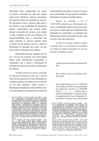 Fórum de Contratação e Gestão Pública – FCGP, Belo Horizonte, ano 14, n. 158, p. 61-62, fev. 2015
Tribunal Regional Federal da 2ª Região
62 DIRETO AO PONTO
Declaração deve compreender aos meses
de janeiro a dezembro de cada ano, sempre
tendo como referência a data do vencimento
da respectiva fatura de prestação de serviços.
Por decorrência óbvia, somente estão aptos e
tem direito a esta modalidade de Declaração
aqueles consumidores que estejam quites
perante o prestador de serviços, com relação
a todos os débitos do ano em referência. Por
proporcionalidade, caso o consumidor não
tenha utilizado os serviços durante todos
os meses do ano anterior, terá ele o direito à
Declaração de Quitação dos meses em que
houve efetivo faturamento dos débitos.3
Importante frisar que, segundo o §3º do
art. 2º da Lei em comento, caso exista algum
débito sendo judicialmente questionado, o
consumidor tem o direito à Declaração de
Quitação dos meses em que houve faturamento
dos débitos.4
Aprópria norma fixa o prazo e o período
de entrega da Declaração, qual seja, o mês de
maio do ano seguinte ou no mês subsequente à
completa quitação dos débitos do ano anterior
ou dos anos anteriores. Nestes termos, a
Declaração de Quitação Anual de Débitos deve
ser encaminhada ao consumidor por ocasião do
3
	 Lei nº 12.007, de 29 de julho de 2009 – “Art.
2º A declaração de quitação anual de débitos
compreenderá os meses de janeiro a dezembro
de cada ano, tendo como referência a data do
vencimento da respectiva fatura. §1º Somente
terão direito à declaração de quitação anual de
débitos os consumidores que quitarem todos os
débitos relativos ao ano em referência. §2º Caso
o consumidor não tenha utilizado os serviços
durante todos os meses do ano anterior, terá ele
o direito à declaração de quitação dos meses em
que houve faturamento dos débitos.” Disponível
para consulta em: <http://www.planalto.gov.br/
ccivil_03/_ato2007-2010/2009/lei/l12007.
htm>.
4
	 Lei nº 12.007, de 29 de julho de 2009 – “Art.
2º (...). §3º Caso exista algum débito sendo
questionado judicialmente, terá o consumidor o
direito à declaração de quitação dos meses em
que houve faturamento dos débitos.” Disponível
para consulta em: <http://www.planalto.gov.br/
ccivil_03/_ato2007-2010/2009/lei/l12007.
htm>.
encaminhamento da fatura a vencer no mês de
maio, autorizando a lei que possa ser emitida a
Declaração em espaço da própria fatura.5
Quanto ao conteúdo, a Lei nº
12.007/2009 estabelece que a Declaração deve
conter a informação expressa de que ela subs-
titui, para a comprovação do cumprimento das
obrigações do consumidor, e as quitações dos
faturamentos mensais dos débitos do ano a que
se refere e dos anos anteriores.6
A título de exemplo, podemos indicar
o seguinte texto, a ser entregue ao consumidor
em timbre da empresa prestadora de serviços
(privada ou pública), a saber:
“Declaração de Quitação Anual de Dé-
bito
Ref.: [indicar a que se relaciona a De-
claração]
Em cumprimento à Lei nº 12.007,de
29 de julho de 2009, a [denominação
da empresa], inscrita no CNPJ/MF
sob nº ________________, declara que o
cliente/consumidor está quite quan-
to pagamento de suas obrigações fi-
nanceiras e faturas com vencimento
5
	 Lei nº 12.007, de 29 de julho de 2009 – “Art.
3º A declaração de quitação anual deverá ser
encaminhada ao consumidor por ocasião do
encaminhamento da fatura a vencer no mês de
maio do ano seguinte ou no mês subsequente à
completa quitação dos débitos do ano anterior
ou dos anos anteriores, podendo ser emitida
em espaço da própria fatura.” Disponível para
consulta em: <http://www.planalto.gov.br/
ccivil_03/_ato2007-2010/2009/lei/l12007.
htm>.
6
	 Lei nº 12.007, de 29 de julho de 2009 – “Art. 4º Da
declaração de quitação anual deverá constar a infor-
mação de que ela substitui, para a comprovação do
cumprimento das obrigações do consumidor, as qui-
tações dos faturamentos mensais dos débitos do ano
a que se refere e dos anos anteriores.” Disponível
para consulta em: <http://www.planalto.gov.br/cci-
vil_03/_ato2007-2010/2009/lei/l12007.htm>.
 