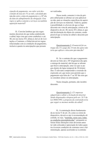 Fórum de Contratação e Gestão Pública – FCGP, Belo Horizonte, ano 14, n. 158, p. 63-64, fev. 201564 ORIENTAÇÕES PRÁTICAS
cipação de pagamento, seu valor será des-
contado da taxa de 1% ao mês, calculada pro
rata die entre a data do pagamento e o 30º dia
da data do adimplemento da obrigação. Esta
regra se aplica somente a serviços ou também
aquisição material?
R.: Convém lembrar que tais regra-
mentos decorrem do que tenha estabelecido
o edital, haja vista que como estabelece o art.
40, em seu inciso XV, alínea d, da Lei de Lici-
tações e Contratos, o Edital deverá ter regras
relacionadas com as condições de pagamento,
inclusive quanto às antecipações que possam
ser realizadas.
Desse modo, somente à vista do pró-
prio edital pode-se afirmar ser esta aplicável
ou não, para as situações específicas de aquisi-
ção de serviços ou materiais. Todavia, quanto
à possibilidade in abstrato de que se faça
desconto em vista de antecipação, extrai-se do
dispositivo do art. 40, inciso XV, alínea d, que
não há distinção do objeto do contrato, sendo
possível que se inclua no edital o desconto por
antecipação.
Questionamento 2: O material foi en-
tregue dia 13 e pago dia 14 (um dia após) não
teria que aplicar o desconto pro rata die?
R.: Se o contrato diz que o pagamento
deverá ser feito até o 30º (trigésimo) dia após
a entrega do material, não há que se afirmar
que houve antecipação, uma vez que se pa-
gou dentro do lapso temporal de 30 (trinta)
dias. É relevante compreender a extensão da
expressão até, que neste caso permite que o
pagamento seja feito do 1º ao 30º dia sem que
se considere atraso ou antecipação.
Nesta situação, portanto, não incidirá
desconto.
Questionamento 3: (21 empresas
adquiriram o edital, a licitação foi deserta)
Sendo dispensada a despesa pelo art. 24 V da
Lei 8666/1993, a proposta da contratada teria
que seguir os mesmos moldes do edital?
R.: A contratação direta fundamenta-
da no inciso V do art. 24, como se extrai do
dispositivo, deverá se ater à recomendação ali
contida, ou seja, “mantidas, neste caso, todas
as condições preestabelecidas”, porquanto se
forem feitas alterações estas deveriam antes
ter sido colocadas à apreciação de todos quan-
tos tivessem condições de contratar com a Ad-
ministração, apenas acorrendo-se à contrata-
 