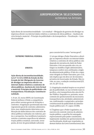 ACÓRDÃOS NA ÍNTEGRA
JURISPRUDÊNCIA SELECIONADA
ACÓRDÃOS NA ÍNTEGRA 65Fórum de Contratação e Gestão Pública – FCGP, Belo Horizonte, ano 14, n. 158, p. 65-68, fev. 2015
Ação direta de inconstitucionalidade – Lei estadual – Obrigação do governo de divulgar na
imprensa oficial e na internet dados relativos a contratos de obras públicas – Ausência de
vício formal e material – Princípio da publicidade e da transparência – Fiscalização – Cons-
titucionalidade
SUPREMO TRIBUNAL FEDERAL
EMENTA
Ação direta de inconstitucionalidade.
Lei nº 11.521/2000 do Estado do Rio
Grande do Sul. Obrigação do Governo
de divulgar na imprensa oficial e na
internet dados relativos a contratos de
obras públicas. Ausência de vício formal
e material. Princípio da publicidade e da
transparência. Fiscalização. Constitucio-
nalidade.
1. O art. 22, inciso XXVII, da Constituição
Federal atribuiu à União a competência
para editar normas gerais de licitações e
contratos. A legislação questionada não traz
regramento geral de contratos administra-
tivos, mas simplesmente determina a pu-
blicação de dados básicos dos contratos de
obras públicas realizadas em rodovias, por-
tos e aeroportos. Sua incidência é pontual e
restrita a contratos específicos da adminis-
tração pública estadual, carecendo, nesse
ponto, de teor de generalidade suficiente
para caracterizá-la como “norma geral”.
2. Lei que obriga o Poder Executivo a divul-
gar na imprensa oficial e na internet dados
relativos a contratos de obras públicas não
depende de iniciativa do chefe do Poder
Executivo. A lei em questão não cria, ex-
tingue ou modifica órgão administrativo,
tampouco confere nova atribuição a órgão
da administração pública. O fato de a regra
estar dirigida ao Poder Executivo, por si só,
não implica que ela deva ser de iniciativa
privativa do Governador do Estado. Não in-
cide, no caso, a vedação constitucional (CF,
art. 61, §1º, II, e).
3. A legislação estadual inspira-se no princí-
pio da publicidade, na sua vertente mais es-
pecífica, a da transparência dos atos do Po-
der Público. Enquadra-se, portanto, nesse
contexto de aprimoramento da necessária
transparência das atividades administrati-
vas, reafirmando e cumprindo o princípio
constitucional da publicidade da adminis-
tração pública (art. 37, caput, CF/88).
4. É legítimo que o Poder Legislativo, no
exercício do controle externo da adminis-
tração pública, o qual lhe foi outorgado
expressamente pelo poder constituinte,
implemente medidas de aprimoramento da
sua fiscalização, desde que respeitadas as
demais balizas da Carta Constitucional, fato
 