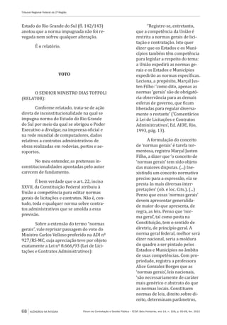 Fórum de Contratação e Gestão Pública – FCGP, Belo Horizonte, ano 14, n. 158, p. 65-68, fev. 2015
Tribunal Regional Federal da 2ª Região
68 ACÓRDÃOS NA ÍNTEGRA
Estado do Rio Grande do Sul (fl. 142/143)
anotou que a norma impugnada não foi re-
vogada nem sofreu qualquer alteração.
É o relatório.
VOTO
O SENHOR MINISTRO DIAS TOFFOLI
(RELATOR):
Conforme relatado, trata-se de ação
direta de inconstitucionalidade na qual se
impugna norma do Estado do Rio Grande
do Sul por meio da qual se obrigou o Poder
Executivo a divulgar, na imprensa oficial e
na rede mundial de computadores, dados
relativos a contratos administrativos de
obras realizadas em rodovias, portos e ae-
roportos.
No meu entender, as pretensas in-
constitucionalidades apontadas pelo autor
carecem de fundamento.
É bem verdade que o art. 22, inciso
XXVII, da Constituição Federal atribuiu à
União a competência para editar normas
gerais de licitações e contratos. Não é, con-
tudo, toda e qualquer norma sobre contra-
tos administrativos que se amolda a essa
previsão.
Sobre a extensão do termo “normas
gerais”, vale reprisar passagem do voto do
Ministro Carlos Velloso proferido na ADI nº
927/RS-MC, cuja apreciação teve por objeto
exatamente a Lei nº 8.666/93 (Lei de Lici-
tações e Contratos Administrativos):
“Registre-se, entretanto,
que a competência da União é
restrita a normas gerais de lici-
tação e contratação. Isto quer
dizer que os Estados e os Muni-
cípios também têm competência
para legislar a respeito do tema:
a União expedirá as normas ge-
rais e os Estados e Municípios
expedirão as normas específicas.
Leciona, a propósito, Marçal Jus-
ten Filho: ‘como dito, apenas as
normas ‘gerais’ são de obrigató-
ria observância para as demais
esferas de governo, que ficam
liberadas para regular diversa-
mente o restante’ (‘Comentários
à Lei de Licitações e Contratos
Administrativos’, Ed. AIDE, Rio,
1993, pág. 13).
A formulação do conceito
de ‘normas gerais’ é tarefa tor-
mentosa, registra Marçal Justen
Filho, a dizer que ‘o conceito de
‘normas gerais’ tem sido objeto
das maiores disputas. (...) Ine-
xistindo um conceito normativo
preciso para a expressão, ela se
presta às mais diversas inter-
pretações’ (ob. e loc. Cits.). (...)
Penso que essas ‘normas gerais’
devem apresentar generalida-
de maior do que apresenta, de
regra, as leis. Penso que ‘nor-
ma geral’, tal como posta na
Constituição, tem o sentido de
diretriz, de princípio geral. A
norma geral federal, melhor será
dizer nacional, seria a moldura
do quadro a ser pintado pelos
Estados e Municípios no âmbito
de suas competências. Com pro-
priedade, registra a professora
Alice Gonzalez Borges que as
‘normas gerais’, leis nacionais,
‘são necessariamente de caráter
mais genérico e abstrato do que
as normas locais. Constituem
normas de leis, direito sobre di-
reito, determinam parâmetros,
 