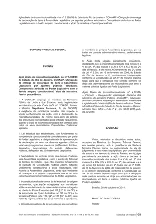 ACÓRDÃOS NA ÍNTEGRA 69Fórum de Contratação e Gestão Pública – FCGP, Belo Horizonte, ano 14, n. 158, p. 69-73, fev. 2015
Ação direta de inconstitucionalidade – Lei nº 5.388/99 do Estado do Rio de Janeiro – CONAMP – Obrigação de entrega
de declaração de bens à Assembleia Legislativa por agentes públicos estaduais – Competência atribuída ao Poder
Legislativo sem o devido amparo constitucional – Vício de iniciativa – Parcial procedência
SUPREMO TRIBUNAL FEDERAL
EMENTA
Ação direta de inconstitucionalidade. Lei nº 5.388/99
do Estado do Rio de Janeiro. CONAMP. Obrigação
de entrega de declaração de bens à Assembleia
Legislativa por agentes públicos estaduais.
Competência atribuída ao Poder Legislativo sem o
devido amparo constitucional. Vício de iniciativa.
Parcial procedência.
1. A CONAMP congrega os membros do Ministério
Público da União e dos Estados, tendo legitimidade
reconhecida por esta Corte (ADI nº 2.794/DF, Relator
o Ministro Sepúlveda Pertence, DJ de 30/3/07).
A exigência de pertinência temática não impede o
amplo conhecimento da ação, com a declaração de
inconstitucionalidade da norma para além do âmbito
dos indivíduos representados pela entidade requerente,
quando o vício de inconstitucionalidade for idêntico para
todos os seus destinatários. Precedentes. Preliminar
rejeitada.
2. Lei estadual que estabeleceu, com fundamento na
competência constitucional de controle externo por parte
do Poder Legislativo, a obrigatoriedade de apresentação
de declaração de bens por diversos agentes públicos
estaduais (magistrados, membros do Ministério Público,
deputados, procuradores do estado, defensores
públicos, delegados etc.) à Assembleia Legislativa.
3. Modalidade de controle direto dos demais Poderes
pela Assembleia Legislativa - sem o auxílio do Tribunal
de Contas do Estado - que não encontra fundamento
de validade na Constituição Federal. Assim, faltando
fundamento constitucional a essa fiscalização, não
poderia a Assembleia Legislativa, ainda que mediante
lei, outorgar a si própria competência que é de todo
estranha à fisionomia institucional do Poder Legislativo.
4. Inconstitucionalidade formal da lei estadual, de origem
parlamentar, que impõe obrigações aos servidores
públicos em detrimento da reserva de iniciativa outorgada
ao chefe do Poder Executivo (art. 61, §1º, II, da CF), e
da autonomia do Poder Judiciário (art. 93 da CF) e do
Ministério Público (arts. 127, §2º, e 128, §5º, da CF) para
tratar do regime jurídico dos seus membros e servidores.
5. Constitucionalidade da lei em relação aos servidores
e membros da própria Assembleia Legislativa, por se
tratar de controle administrativo interno, perfeitamente
legítimo.
6. Ação direta julgada parcialmente procedente,
declarando-se i) a inconstitucionalidade dos incisos II a
V do art. 1º; dos incisos II a XII e XIV a XIX do art. 2º;
das alíneas b a e do inciso XX também do art. 2º, todos
da Lei nº 5.388, de 16 de fevereiro de 2009, do Estado
do Rio de Janeiro, e ii) conferindo-se interpretação
conforme à Constituição ao art. 5º do mesmo diploma
legal, para que a obrigação nele contida somente se
dirija aos administradores ou responsáveis por bens e
valores públicos ligados ao Poder Legislativo.
Ação Direta de Inconstitucionalidade nº 4.203/RJ
– Plenário – Requerente: Associação Nacional dos
Membros do Ministério Público - CONAMP – Advogado:
Aristides Junqueira Alvarenga – Interessado: Assembléia
Legislativa do Estado do Rio de Janeiro – Amicus Curiae:
Ministério Público do Estado do Rio de Janeiro – Relator:
Ministro Dias Toffoli – DJe nº 21, div. 30.01.2015, pub.
02.02.2015
ACÓRDÃO
Vistos, relatados e discutidos estes autos,
acordam os Ministros do Supremo Tribunal Federal,
em sessão plenária, sob a presidência da Senhora
Ministra Cármen Lúcia, na conformidade da ata do
julgamento e das notas taquigráficas, por unanimidade
de votos e nos termos do voto do Relator, em i) julgar
parcialmente procedente a ação direta e declarar a
inconstitucionalidade dos incisos II a V do art. 1º; dos
incisos II a XII e XIV a XIX do art. 2º; das alíneas b a e
do inciso XX também do art. 2º, todos da Lei nº 5.388,
de 16 de fevereiro de 2009, do Estado do Rio de Janeiro;
e ii) conferir interpretação conforme à Constituição ao
art. 5º do mesmo diploma legal, para que a obrigação
nele contida somente se dirija aos administradores ou
responsáveis por bens e valores públicos ligados ao
Poder Legislativo.
Brasília, 30 de outubro de 2014.
MINISTRO DIAS TOFFOLI
Relator
 