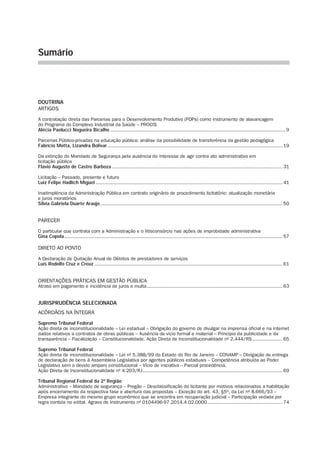 Sumário
DOUTRINA
ARTIGOS
A contratação direta das Parcerias para o Desenvolvimento Produtivo (PDPs) como instrumento de alavancagem
do Programa do Complexo Industrial da Saúde – PROCIS
Alécia Paolucci Nogueira Bicalho.......................................................................................................................... 9
Parcerias Público-privadas na educação pública: análise da possi­bilidade de transferência da gestão pedagógica
Fabrício Motta, Lizandra Bolivar.......................................................................................................................... 19
Da extinção do Mandado de Segurança pela ausência do interesse de agir contra ato administrativo em
licitação pública
Flavio Augusto de Castro Barboza....................................................................................................................... 31
Licitação – Passado, presente e futuro
Luiz Felipe Hadlich Miguel.................................................................................................................................. 41
Inadimplência da Administração Pública em contrato originário de procedimento licitatório: atualização monetária
e juros moratórios
Silvia Gabriela Duarte Araújo............................................................................................................................... 50
PARECER
O particular que contrata com a Administração e o litisconsórcio nas ações de improbidade administrativa
Gina Copola........................................................................................................................................................ 57
DIRETO AO PONTO
A Declaração de Quitação Anual de Débitos de prestadores de serviços
Luís Rodolfo Cruz e Creuz................................................................................................................................... 61
ORIENTAÇÕES PRÁTICAS EM GESTÃO PÚBLICA
Atraso em pagamento e incidência de juros e multa............................................................................................... 63
JURISPRUDÊNCIA SELECIONADA
ACÓRDÃOS NA ÍNTEGRA
Supremo Tribunal Federal
Ação direta de inconstitucionalidade – Lei estadual – Obrigação do governo de divulgar na imprensa oficial e na internet
dados relativos a contratos de obras públicas – Ausência de vício formal e material – Princípio da publicidade e da
transparência – Fiscalização – Constitucionalidade. Ação Direta de Inconstitucionalidade nº 2.444/RS...................... 65
Supremo Tribunal Federal
Ação direta de inconstitucionalidade – Lei nº 5.388/99 do Estado do Rio de Janeiro – CONAMP – Obrigação de entrega
de declaração de bens à Assembleia Legislativa por agentes públicos estaduais – Competência atribuída ao Poder
Legislativo sem o devido amparo constitucional – Vício de iniciativa – Parcial procedência.
Ação Direta de Inconstitucionalidade nº 4.203/RJ.................................................................................................. 69
Tribunal Regional Federal da 2ª Região
Administrativo – Mandado de segurança – Pregão – Desclassificação do licitante por motivos relacionados a habilitação
após encerramento da respectiva fase e abertura das propostas – Exceção do art. 43, §5º, da Lei nº 8.666/93 –
Empresa integrante do mesmo grupo econômico que se encontra em recuperação judicial – Participação vedada por
regra contida no edital. Agravo de Instrumento nº 0104496-97.2014.4.02.0000..................................................... 74
 