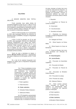 Fórum de Contratação e Gestão Pública – FCGP, Belo Horizonte, ano 14, n. 158, p. 69-73, fev. 2015
Tribunal Regional Federal da 2ª Região
70 ACÓRDÃOS NA ÍNTEGRA
RELATÓRIO
O SENHOR MINISTRO DIAS TOFFOLI
(RELATOR):
Foram ajuizadas duas ações diretas de
inconstitucionalidade em face da Lei nº 5.388, de 16 de
fevereiro de 2009, do Estado do Rio de Janeiro, a qual
torna obrigatória a apresentação de declaração de bens
de diversos agentes públicos estaduais aos órgãos a
que vinculados e à Assembléia Legislativa.
A ADI nº 4.203 foi ajuizada, em 17 de fevereiro
de 2009, pela Associação Nacional dos Membros do
Ministério Público (CONAMP) e impugna a integralidade
da Lei estadual.
A ADI nº 4.232 foi ajuizada, em 22 de abril
de 2009, pela Associação Nacional dos Magistrados
Estaduais (ANAMAGES) com objeto mais restrito,
impugnando apenas os incisos XI e XII do art. 2º e a
expressão “Poder Judiciário” contida no art. 1º, inciso
III, e no art. 2º, inciso XX, alínea c, da Lei estadual
(RJ) nº 5.388/09, de modo a afastar a obrigação de
apresentação da declaração de bens pelos Magistrados
do Estado do Rio de Janeiro.
Tendo em vista a identidade de objetos, o
Ministro Menezes Direito determinou o apensamento
das ações e dispensou as informações na ADI nº 4.232
(fl. 51).
Eis o teor da lei estadual impugnada (com
destaque em negrito para os dispositivos impugnados
na ADI nº 4.232):
“Art. 1º Esta Lei estabelece normas
suplementares de fiscalização financeira,
com fundamento na competência
constitucional de controle externo por
parte do Poder Legislativo, determinando
a obrigatoriedade da declaração de bens
e rendas para o exercício de cargos,
empregos e funções dos seguintes
poderes e instituições:
I - Poder Legislativo;
II - Poder Executivo;
III - Poder Judiciário;
IV - Ministério Público Estadual e
V - Defensoria Pública.
Art. 2º É obrigatória a apresentação
de declaração de bens, com indicação das
fontes de renda, no momento da posse ou,
inexistindo esta, na entrada em exercício
de cargo, emprego ou função, bem como
no final de cada exercício financeiro, no
término da gestão ou mandato e nas
hipóteses de exoneração, renúncia ou
afastamento definitivo, por parte das
autoridades e servidores públicos adiante
indicados:
I - Deputado;
II - Conselheiro do Tribunal de
Contas do Estado;
III - Governador;
IV - Vice-Governador;
V - Secretário de Estado;
VI - Presidente de Autarquia,
Fundação, de Agência Reguladora e seus
Conselheiros;
VII - Delegado de Polícia;
VIII - Oficial Superior da Polícia
Militar;
IX - Oficial Superior do Corpo de
Bombeiros;
X - Fiscais de Rendas, bem como
outros servidores com atribuição de
fiscalização;
XI - Desembargador;
XII - Juiz de Direito;
XIII - Procurador da Assembleia
Legislativa;
XIV - Procurador do Estado;
XV - Procurador do Tribunal de
Contas;
XVI - Procurador do Ministério
Público Especial;
XVII - Procurador de Justiça;
XVIII - Promotor de Justiça;
XIX - Defensor Público e
XX - Todos quantos exerçam
cargos, empregos ou funções de
confiança, na administração direta,
indireta e fundacional dos seguintes
poderes e instituições:
a) Poder Legislativo;
b) Poder Executivo;
c) Poder Judiciário;
d) Ministério Público Estadual;
 