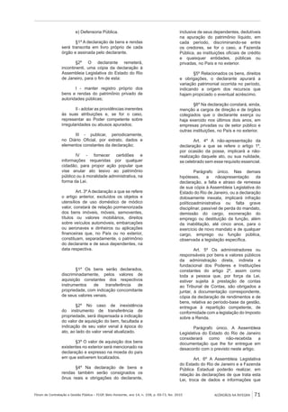 Fórum de Contratação e Gestão Pública – FCGP, Belo Horizonte, ano 14, n. 158, p. 69-73, fev. 2015
﻿
ACÓRDÃOS NA ÍNTEGRA 71
e) Defensoria Pública.
§1º A declaração de bens e rendas
será transcrita em livro próprio de cada
órgão e assinada pelo declarante.
§2º O declarante remeterá,
incontinenti, uma cópia da declaração à
Assembleia Legislativa do Estado do Rio
de Janeiro, para o fim de esta:
I - manter registro próprio dos
bens e rendas do patrimônio privado de
autoridades públicas;
II - adotar as providências inerentes
às suas atribuições e, se for o caso,
representar ao Poder competente sobre
irregularidades ou abusos apurados;
III - publicar, periodicamente,
no Diário Oficial, por extrato, dados e
elementos constantes da declaração;
IV - fornecer certidões e
informações requeridas por qualquer
cidadão, para propor ação popular que
vise anular ato lesivo ao patrimônio
público ou à moralidade administrativa, na
forma da Lei.
Art. 3º A declaração a que se refere
o artigo anterior, excluídos os objetos e
utensílios de uso doméstico de módico
valor, constará de relação pormenorizada
dos bens imóveis, móveis, semoventes,
títulos ou valores mobiliários, direitos
sobre veículos automóveis, embarcações
ou aeronaves e dinheiros ou aplicações
financeiras que, no País ou no exterior,
constituam, separadamente, o patrimônio
do declarante e de seus dependentes, na
data respectiva.
§1º Os bens serão declarados,
discriminadamente, pelos valores de
aquisição constantes dos respectivos
instrumentos de transferência de
propriedade, com indicação concomitante
de seus valores venais.
§2º No caso de inexistência
do instrumento de transferência de
propriedade, será dispensada a indicação
do valor de aquisição do bem, facultada a
indicação de seu valor venal à época do
ato, ao lado do valor venal atualizado.
§3º O valor de aquisição dos bens
existentes no exterior será mencionado na
declaração e expresso na moeda do país
em que estiverem localizados.
§4º Na declaração de bens e
rendas também serão consignados os
ônus reais e obrigações do declarante,
inclusive de seus dependentes, dedutíveis
na apuração do patrimônio líquido, em
cada período, discriminando-se entre
os credores, se for o caso, a Fazenda
Pública, as instituições oficiais de crédito
e quaisquer entidades, públicas ou
privadas, no País e no exterior.
§5º Relacionados os bens, direitos
e obrigações, o declarante apurará a
variação patrimonial ocorrida no período,
indicando a origem dos recursos que
hajam propiciado o eventual acréscimo.
§6º Na declaração constará, ainda,
menção a cargos de direção e de órgãos
colegiados que o declarante exerça ou
haja exercido nos últimos dois anos, em
empresas privadas ou de setor público e
outras instituições, no País e no exterior.
Art. 4º A não-apresentação da
declaração a que se refere o artigo 1º,
por ocasião da posse, implicará a não-
realização daquele ato, ou sua nulidade,
se celebrado sem esse requisito essencial.
Parágrafo único. Nas demais
hipóteses, a nãoapresentação da
declaração, a falta e atraso de remessa
de sua cópia à Assembleia Legislativa do
Estado do Rio de Janeiro, ou a declaração
dolosamente inexata, implicará infração
políticoadministrativa ou falta grave
disciplinar, passível de perda do mandato,
demissão do cargo, exoneração do
emprego ou destituição da função, além
da inabilitação, até cinco anos, para o
exercício de novo mandato e de qualquer
cargo, emprego ou função pública,
observada a legislação específica.
Art. 5º Os administradores ou
responsáveis por bens e valores públicos
da administração direta, indireta e
fundacional dos Poderes e Instituições
constantes do artigo 2º, assim como
toda a pessoa que, por força da Lei,
estiver sujeita à prestação de contas
ao Tribunal de Contas, são obrigados a
juntar, à documentação correspondente,
cópia da declaração de rendimentos e de
bens, relativa ao período-base da gestão,
entregue à repartição competente, de
conformidade com a legislação do Imposto
sobre a Renda.
Parágrafo único. A Assembleia
Legislativa do Estado do Rio de Janeiro
considerará como não-recebida a
documentação que lhe for entregue em
desacordo com o previsto neste artigo.
Art. 6º A Assembleia Legislativa
do Estado do Rio de Janeiro e a Fazenda
Pública Estadual poderão realizar, em
relação às declarações de que trata esta
Lei, troca de dados e informações que
 
