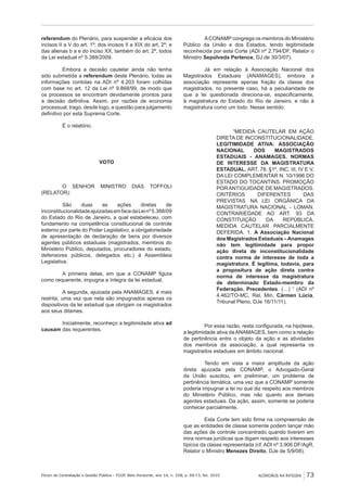 Fórum de Contratação e Gestão Pública – FCGP, Belo Horizonte, ano 14, n. 158, p. 69-73, fev. 2015
﻿
ACÓRDÃOS NA ÍNTEGRA 73
referendum do Plenário, para suspender a eficácia dos
incisos II a V do art. 1º; dos incisos II a XIX do art. 2º; e
das alienas b a e do inciso XX, também do art. 2º, todos
da Lei estadual nº 5.388/2009.
Embora a decisão cautelar ainda não tenha
sido submetida a referendum deste Plenário, todas as
informações contidas na ADI nº 4.203 foram colhidas
com base no art. 12 da Lei nº 9.868/99, de modo que
os processos se encontram devidamente prontos para
a decisão definitiva. Assim, por razões de economia
processual, trago, desde logo, a questão para julgamento
definitivo por esta Suprema Corte.
É o relatório.
VOTO
O SENHOR MINISTRO DIAS TOFFOLI
(RELATOR):
São duas as ações diretas de
inconstitucionalidadeajuizadasemfacedaLeinº5.388/09
do Estado do Rio de Janeiro, a qual estabeleceu, com
fundamento na competência constitucional de controle
externo por parte do Poder Legislativo, a obrigatoriedade
de apresentação de declaração de bens por diversos
agentes públicos estaduais (magistrados, membros do
Ministério Público, deputados, procuradores do estado,
defensores públicos, delegados etc.) à Assembleia
Legislativa.
A primeira delas, em que a CONAMP figura
como requerente, impugna a íntegra da lei estadual.
A segunda, ajuizada pela ANAMAGES, é mais
restrita, uma vez que nela são impugnados apenas os
dispositivos da lei estadual que obrigam os magistrados
aos seus ditames.
Inicialmente, reconheço a legitimidade ativa ad
causam das requerentes.
ACONAMP congrega os membros do Ministério
Público da União e dos Estados, tendo legitimidade
reconhecida por esta Corte (ADI nº 2.794/DF, Relator o
Ministro Sepúlveda Pertence, DJ de 30/3/07).
Já em relação à Associação Nacional dos
Magistrados Estaduais (ANAMAGES), embora a
associação represente apenas fração da classe dos
magistrados, no presente caso, há a peculiaridade de
que a lei questionada direciona-se, especificamente,
à magistratura do Estado do Rio de Janeiro, e não à
magistratura como um todo. Nesse sentido:
“MEDIDA CAUTELAR EM AÇÃO
DIRETA DE INCONSTITUCIONALIDADE.
LEGITIMIDADE ATIVA: ASSOCIAÇÃO
NACIONAL DOS MAGISTRADOS
ESTADUAIS - ANAMAGES. NORMAS
DE INTERESSE DA MAGISTRATURA
ESTADUAL. ART. 78, §1º, INC. III, IV E V,
DA LEI COMPLEMENTAR N. 10/1996 DO
ESTADO DO TOCANTINS. PROMOÇÃO
PORANTIGUIDADE DE MAGISTRADOS.
CRITÉRIOS DIFERENTES DAS
PREVISTAS NA LEI ORGÂNICA DA
MAGISTRATURA NACIONAL - LOMAN.
CONTRARIEDADE AO ART. 93 DA
CONSTITUIÇÃO DA REPÚBLICA.
MEDIDA CAUTELAR PARCIALMENTE
DEFERIDA. 1. A Associação Nacional
dos Magistrados Estaduais –Anamages
não tem legitimidade para propor
ação direta de inconstitucionalidade
contra norma de interesse de toda a
magistratura. É legítima, todavia, para
a propositura de ação direta contra
norma de interesse da magistratura
de determinado Estado-membro da
Federação. Precedentes. (…) “ (ADI nº
4.462/TO-MC, Rel. Min. Cármen Lúcia,
Tribunal Pleno, DJe 16/11/11).
Por essa razão, resta configurada, na hipótese,
a legitimidade ativa da ANAMAGES, bem como a relação
de pertinência entre o objeto da ação e as atividades
dos membros da associação, a qual representa os
magistrados estaduais em âmbito nacional.
Tendo em vista a maior amplitude da ação
direta ajuizada pela CONAMP, o Advogado-Geral
da União suscitou, em preliminar, um problema de
pertinência temática, uma vez que a CONAMP somente
poderia impugnar a lei no que diz respeito aos membros
do Ministério Público, mas não quanto aos demais
agentes estaduais. Da ação, assim, somente se poderia
conhecer parcialmente.
Esta Corte tem sido firme na compreensão de
que as entidades de classe somente podem lançar mão
das ações de controle concentrado quando tiverem em
mira normas jurídicas que digam respeito aos interesses
típicos da classe representada (cf. ADI nº 3.906 DF/AgR,
Relator o Ministro Menezes Direito, DJe de 5/9/08).
 