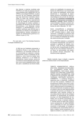 Fórum de Contratação e Gestão Pública – FCGP, Belo Horizonte, ano 14, n. 158, p. 78-82, fev. 2015
Tribunal Regional Federal da 2ª Região
82 ACÓRDÃOS NA ÍNTEGRA
das internas e externas recebidas pela
FIOCRUZ, em razão da natureza dos ser-
viços prestados pelo LABSEFAR/ CEF da
VPPIS à comunidade FIOCRUZ, no pleno
exercício de sua finalidade institucional,
qual seja desenvolver atividades direcio-
nadas as áreas das ciências médicas,
farmacêuticas e químicas especialmente
no que diz respeito ao desenvolvimento
de metodologias de análise qualitativa e
quantitativa de fármacos nas suas formas
farmacêuticas e em diferentes matizes
biológicas. O LAB-SEFAR/CEF é um la-
boratório certificado pela ANVISA para a
realização de estudos de equivalência e
bioequivalência, estudos necessários ao
registro de medicamentos genéricos e si-
milares no país. (fl. 76)
Por outro lado, o art. 3º do Contrato Social da
Fundação estabelece que:
‘A FBS tem por finalidade empreender a
Assistência Social, e sua ênfase na Be-
neficência e na Promoção Humana Ge-
ral, direcionadas em especial a crianças,
adolescentes, idosos e portadores de de-
ficiência e, como meios de realizar seus
objetivos, propõe-se a: I) na ênfase da
Beneficência, manter creches, centros de
convivência e ressocialização para idosos,
bem como outros estabelecimentos volta-
dos para a assistência da terceira idade,
centros de reabilitação de pessoas por-
tadoras de deficiência e sua ressocializa-
ção, centros de reabilitação, centros para
atendimento e recuperação de depen-
dentes químicos, ambulatórios médicos e
odeontológicos (sic) provido de ambulân-
cia, bem como promover a prestação de
serviços para pesquisas e produção de
fármacos e vacinas, efetuar doações e
outras entidades, orfanatos, creches, abri-
gos, hospitais, programas educacionais e
sociais de radio e televisão.” (fl. 146)
Assim, compartilhando o entendimen-
to exarado na decisão de fls. 262/264,
o MPF considera atípico o objeto social
“promover a prestação de serviços para
pesquisas e produção de fármacos e vaci-
nas” no contexto da totalidade das ativida-
des desenvolvidas pela Fundação.
Ora, a FIOCRUZ pretende a contratação
de empresa especializada, que tenha ca-
pacidade e qualidade de trabalho reco-
nhecida, e não de mera intermediadora
de mão de obra. A especificação do edital,
longe de ser uma restrição inoportuna, é
um dever do administrador que preten-
de contratar serviços adequados.” (fls.
433/434 do feito originário).
Mutatis mutandis, trago à colação o seguinte
aresto da Colenda Sexta Turma Especializada:
“DIREITO ADMINISTRATIVO. APELA-
ÇÃO CÍVEL. MANDADO DE SEGURAN-
ÇA. JULGAMENTO EXTRA PETITA.
INOCORRÊNCIA. FATO NOVO. ASSO-
CIAÇÃO CIVIL SEM FINS LUCRATIVOS.
OBJETO SOCIAL INCOMPATÍVEL COM
O OBJETIVO DA LICITAÇÃO. NÃO PAR-
TICIPAÇÃO. RESTRIÇÃO EDITALÍCIA.
CABIMENTO. 1. A sentença denegou a
segurança para a impetrante, sociedade
civil sem fins lucrativos, habilitar-se em
procedimento licitatório que prevê a parti-
cipação apenas de empresas constituídas
para o desenvolvimento de atividades co-
merciais estritamente vinculadas ao objeto
do certame, pena de violar flagrantemente
o princípio da isonomia, por inexistir com-
petitividade entre pessoas jurídicas se
uma delas pretende valer-se de privilégios
tributários na apresentação da proposta
de preço, em total desigualdade de con-
dições com as demais concorrentes, afi-
gurando-se correta a restrição editalícia.
2. Inexiste perda de objeto pelo superve-
niente cancelamento do edital 054/2009,
com a publicação de outro que também
condiciona a participação na licitação à
circunstância dos concorrentes terem es-
tatuto e objetivo social compatíveis com o
objeto do certame, o que não é o caso da
 