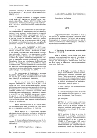 Fórum de Contratação e Gestão Pública – FCGP, Belo Horizonte, ano 14, n. 158, p. 83-85, fev. 2015
Tribunal Regional Federal da 2ª Região
84 ACÓRDÃOS NA ÍNTEGRA
determinar a aplicação do direito de preferência previs-
to no Decreto nº 7.174/2010 ao Pregão Eletrônico nº
029/7074-2013.
O presente mandamus foi impetrado pela em-
presa MINEORO INDUSTRIA ELETRÔNICA LTDA,
objetivando retificar o Edital nº 029/7074-2013 a fim de
estabelecer o direito de preferência previsto no Decre-
to nº 7.174/2010, bem como afastar a exigência do seu
subitem 9.2.
O juízo a quo fundamentou a concessão par-
cial da segurança no entendimento de que o objeto do
certame - porta giratória e semigiratórias - é compatível
com sistema de informática e automação, em conformi-
dade com o art.16-A, da Lei nº 8.248/91, razão pela qual
é aplicável o direito de preferência previsto no Decreto
nº 7.174/2010. No que tange ao subitem 9.2 do edital,
consignou o magistrado sentenciante que sua aplicação
atende aos princípios da eficiência e da razoabilidade.
Em suas razões (fls.385/397), a CEF, inicial-
mente, requer seja concedido efeito suspensivo ao seu
recurso. Sustenta que o anexo I do Decreto nº 5906,
o qual define o que são bens e serviços de informáti-
ca e automação, é taxativo e não faz qualquer menção
às portas giratórias. Destaca que em outros certames,
que tinha por objeto a compra de porta giratória, o di-
reito de preferência, previsto no Decreto nº 7.174 não
foi aplicado. Afirma que a declaração do Ministério da
Ciência e Tecnologia de que um bem é PPB não indica
que referido bem é necessariamente de informática. Por
fim, alega que o direito de preferência viola os princípios
regentes da Administração Pública, previstos no art.37,
da Constituição Federal e na Lei nº 8.666/93.
Em contrarrazões de fls.440/458, a empresa
MINEORO INDUSTRIA ELETRÔNICA LTDA argumenta,
em resumo, que o objeto do certame se insere como
bens e serviços de informática e automação.
Por sua vez, em suas razões (fls.399/409), a
empresa MINEORO INDUSTRIA ELETRÔNICA LTDA
requer, de início, que o recurso seja recebido em seu
efeito suspensivo. Argumenta que a exigência de laudo
técnico com data de emissão, nos termos do subitem 9.2
do Edital, contraria o que vem sendo adotado em outros
procedimentos licitatórios da CEF e é ilegal por ofender
o art.30, §5º, da Lei nº 8.666/93. Afirma que a exigên-
cia, quanto ao prazo do laudo técnico, não tem embasa-
mento legal e onera desnecessariamente as empresas o
que, em última análise, pode significar uma redução do
número de participantes.
A CEF, em contrarrazões de fls.427/429, defen-
de, em breve síntese, que o subitem 9.2 do Edital presti-
gia os princípios da razoabilidade e da eficiência.
Às fls. 430/439, a CEF comprova a interposi-
ção de agravo de instrumento em face da decisão que
recebeu seu recurso de apelação somente no efeito de-
volutivo.
O Ministério Público Federal, em parecer de fls.
468/474, manifesta-se pelo desprovimento dos recursos
de apelação.
É o relatório. Peço inclusão em pauta.
ALUISIO GONÇALVES DE CASTRO MENDES
Desembarga dor Federal
VOTO
Cinge-se a controvérsia em verificar se deve: i)
ser aplicado ao certame sob análise o direito de prefe-
rência previsto no Decreto nº 7.174/2010, e ii) ser afasta-
da a exigência de emissão de laudo técnico com data de
emissão, nos termos do estabelecido pelo subitem 9.2
do Edital do procedimento licitatório.
1. Do direito de preferência previsto pelo
Decreto nº 7.174/2010
A Lei nº 8.248/91, a qual dispõe sobre a ca-
pacitação e competitividade do setor de informática e
automação, estabelece, em seu artigo 16-A, os bens e
serviços por ela abrangidos, determinando, ainda, em
seu art.3º, direito de preferência a ser obrigatoriamente
observado. Confira-se:
Art. 3º Os órgãos e entidades da Adminis-
tração Pública Federal, direta ou indireta,
as fundações instituídas e mantidas pelo
Poder Público e as demais organizações
sob o controle direto ou indireto da União
darão preferência, nas aquisições de bens
e serviços de informática e automação,
observada a seguinte ordem, a:
I - bens e serviços com tecnologia desen-
volvida no País;
II - bens e serviços produzidos de acordo
com processo produtivo básico, na forma
a ser definida pelo Poder Executivo.
§1º Revogado.
§2º Para o exercício desta preferência,
levar-se-ão em conta condições equiva-
lentes de prazo de entrega, suporte de
serviços, qualidade, padronização, com-
patibilidade e especificação de desempe-
nho e preço.
§3º A aquisição de bens e serviços de
informática e automação, considerados
como bens e serviços comuns nos termos
do parágrafo único do art. 1o da Lei no
10.520, de 17 de julho de 2002, poderá
ser realizada na modalidade pregão, res-
trita às empresas que cumpram o Proces-
so Produtivo Básico nos termos desta Lei
 