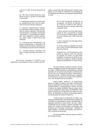 Fórum de Contratação e Gestão Pública – FCGP, Belo Horizonte, ano 14, n. 158, p. 83-85, fev. 2015
﻿
ACÓRDÃOS NA ÍNTEGRA 85
e da Lei nº 8.387, de 30 de dezembro de
1991.
Art. 16A. Para os efeitos desta Lei, consi-
deram-se bens e serviços de informática
e automação:
I – componentes eletrônicos a semicondu-
tor, optoeletrônicos, bem como os respec-
tivos insumos de natureza eletrônica;
II – máquinas, equipamentos e dispositi-
vos baseados em técnica digital, com fun-
ções de coleta, tratamento, estruturação,
armazenamento, comutação, transmissão
recuperação ou apresentação da informa-
ção, seus respectivos insumos eletrôni-
cos, partes, peças e suporte físico para
operação;
III – programas para computadores, má-
quinas, equipamentos e dispositivos de
tratamento da informação e respectiva do-
cumentação técnica associada (software);
IV – serviços técnicos associados aos
bens e serviços descritos nos incisos I, II
e III.
Por sua vez, o Decreto nº 7.174/2010, ao re-
gulamentar a contratação de bens e serviços de infor-
mática e automação pela Administração, também esta-
belece, em seu artigo 5º, preferência na contratação de
fornecedores que atendam aos requisitos especificados,
in verbis:
Art. 5º Será assegurada preferência na
contratação, nos termos do disposto no
art. 3º da Lei nº 8.248, de 1991, para for-
necedores de bens e serviços, observada
a seguinte ordem:
I - bens e serviços com tecnologia desen-
volvida no País e produzidos de acordo
com o Processo Produtivo Básico (PPB),
na forma definida pelo Poder Executivo
Federal;
II - bens e serviços com tecnologia desen-
volvida no País; e
III - bens e serviços produzidos de acordo
com o PPB, na forma definida pelo Poder
Executivo Federal.
Parágrafo único. As microempresas e em-
presas de pequeno porte que atendam
ao disposto nos incisos do caput terão
prioridade no exercício do direito de pre-
ferência em relação às médias e grandes
empresas enquadradas no mesmo inciso.
No caso vertente, o objeto do certame - forneci-
mento e instalação de portas de segurança com detector
de metais – PSDM, giratórias e semigiratórias, incluindo
prestação de serviços de manutenção e assistência téc-
nica on site, com reposição de peças, componentes e
acessórios (fls.49) -, conforme bem pontuou o magistra-
do sentenciante, se subsume ao artigo 16-A supratrans-
crito, a fim de determinar sua incidência.
Nessa esteira, verifica-se, da especificação
técnica do objeto do certame, que este é composto por
diversos elementos de automação, como, por exemplo,
controle eletrônico microprocessado, sistema no-break
e detector de metais (fls.80/82). Note-se, ainda, que a
empresa MINEORO INDUSTRIA ELETRÔNICA LTDA
possui aprovado junto à Secretaria de Política de Infor-
mática, do Ministério da Ciência e Tecnologia detector
microprocessado de metais (fls.304/311).
O fato de alguns componentes do objeto, con-
siderados isoladamente, não representarem produtos de
informática ou automação não exclui a aplicabilidade da
legislação pertinente a estes últimos, eis que o objeto,
considerado em seu conjunto, realizará operação com-
patível com sistema de informática e automação, pois
analisará uma informação apresentada - detecção de
objeto metálico -, emitindo uma resposta - sinal sonoro -,
com o travamento das portas.
No mesmo sentido, trecho do parecer do Minis-
tério Público Federal:
 
