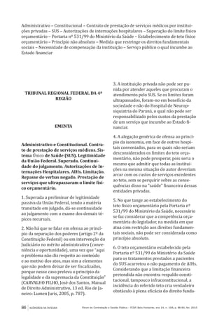 86 ACÓRDÃOS NA ÍNTEGRA Fórum de Contratação e Gestão Pública – FCGP, Belo Horizonte, ano 14, n. 158, p. 86-90, fev. 2015
Administrativo – Constitucional – Contrato de prestação de serviços médicos por institui-
ções privadas – SUS – Autorizações de internações hospitalares – Superação do limite físico
orçamentário – Portaria nº 531/99 do Ministério da Saúde – Estabelecimento de teto físico
orçamentário – Princípio não absoluto – Medida que restringe os direitos fundamentais
sociais – Necessidade de compensação da instituição – Serviço público o qual incumbe ao
Estado financiar
TRIBUNAL REGIONAL FEDERAL DA 4ª
REGIÃO
EMENTA
Administrativo e Constitucional. Contra-
to de prestação de serviços médicos. Sis-
tema Único de Saúde (SUS). Legitimidade
da União Federal. Superada. Continui-
dade do julgamento. Autorizações de In-
ternações Hospitalares. AIHs. Limitação.
Repasse de verbas negado. Prestação de
serviços que ultrapassaram o limite físi-
co orçamentário.
1. Superada a preliminar de legitimidade
passiva da União Federal, tendo a matéria
transitado em julgado, dá-se continuidade
ao julgamento com o exame dos demais tó-
picos recursais.
2. Não há que se falar em ofensa ao princí-
pio da separação dos poderes (artigo 2º da
Constituição Federal) ou em intervenção do
Judiciário no mérito administrativo (conve-
niência e oportunidade), uma vez que “aqui
o problema não diz respeito ao conteúdo
e ao motivo dos atos, mas sim a elementos
que não podem deixar de ser fiscalizados,
porque nesse caso preleva o princípio da
legalidade e da supremacia da Constituição”
(CARVALHO FILHO, José dos Santos, Manual
de Direito Administrativo, 13 ed. Rio de Ja-
neiro: Lumen Juris, 2005, p. 787).
3. A instituição privada não pode ser pu-
nida por atender aqueles que procuram o
atendimento pelo SUS. Se os limites foram
ultrapassados, foram-no em benefício da
sociedade e não do Hospital de Neurop-
siquiatria do Paraná, o qual não pode ser
responsabilizado pelos custos da prestação
de um serviço que incumbe ao Estado fi-
nanciar.
4. A alegação genérica de ofensa ao princí-
pio da isonomia, em face de outros hospi-
tais conveniados, para os quais não seriam
desconsiderados os limites do teto orça-
mentário, não pode prosperar, pois seria o
mesmo que admitir que todas as institui-
ções na mesma situação do autor deveriam
arcar com os custos de serviços excedentes
ao teto, sem se perquirir sobre as conse-
quências disso na “saúde” financeira dessas
entidades privadas.
5. No que tange ao estabelecimento do
teto físico orçamentário pela Portaria nº
531/99 do Ministério da Saúde, necessário
se faz considerar que a competência orça-
mentária do legislador, na medida em que
atua com restrição aos direitos fundamen-
tais sociais, não pode ser considerada como
princípio absoluto.
6. O teto orçamentário estabelecido pela
Portaria nº 531/99 do Ministério da Saúde
para os tratamentos prestados a pacientes
do SUS acarretou o não pagamento de AIHs.
Considerando que a limitação financeira
pretendida não encontra respaldo consti-
tucional, tampouco infraconstitucional, a
incidência do referido teto cria verdadeiro
obstáculo à plena eficácia do direito funda-
 