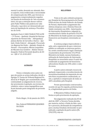 Fórum de Contratação e Gestão Pública – FCGP, Belo Horizonte, ano 14, n. 158, p. 86-90, fev. 2015
﻿
ACÓRDÃOS NA ÍNTEGRA 87
mental à saúde, devendo ser afastada. Nes-
se aspecto, resta evidenciada a necessidade
de compensação das AIHs, que tiveram os
pagamentos comprovadamente negados
em função da instituição do ‘teto orçamen-
tário’, vez que a retenção desses valores
pelo Poder Público não poderia ter sido
efetuada, o que deve ser demonstrado por
meio de liquidação de sentença. Preceden-
tes da Corte.
Apelação Cível nº 2003.70.00.017999-4/PR
– 3ª Turma – Apelante: Hospital de Neurop-
siquiatria do Paraná Ltda. – Advogado(s):
Juliana Barbar de Carvalho e Outros – Ape-
lado: União Federal – Advogado: Procurado-
ria-Regional da União – Apelado: Estado do
Paraná – Procuradora: Marisa Leopoldina
de Macedo Cruz Cordeiro – Relator Desem-
bargador Federal Fernando Quadros da Sil-
va – DJE nº 13, 22.01.2015
ACÓRDÃO
Vistos e relatados estes autos em
que são partes as acima indicadas, decide a
Egrégia 3ª Turma do Tribunal Regional Fe-
deral da 4ª Região, por unanimidade, dando
continuidade ao julgamento do recurso,
dar provimento à apelação, nos termos do
relatório, votos e notas taquigráficas que
ficam fazendo parte integrante do presente
julgado.
Porto Alegre, 14 de janeiro de 2015.
Des. Federal FERNANDO QUADROS
DA SILVA
Relator
RELATÓRIO
Trata-se de ação ordinária proposta
por Hospital de Neuropsiquiatria do Paraná
LTDA em face da União Federal e do Estado
do Paraná, objetivando o pagamento das
efetivas despesas com o Sistema Único de
Saúde constantes nas AIHs - Autorizações
de Internações Hospitalares, julgando in-
constitucional o limite da portaria 531/99
do Ministério da Saúde quanto aos repasses
financeiros aos hospitais conveniados ao
SUS.
A sentença julgou improcedente a
ação, sob o argumento de que o interesse
público se sobrepõe ao interesse particu-
lar, sendo constitucional e legal a limitação
orçamentária do provimento 531/99 do
Ministério da Saúde, mesmo limitando a
utilização de Autorizações de Internação
Hospitalar ao nosocômio autor. O autor foi
condenado ao pagamento de honorários
advocatícios fixados em 10% sobre o valor
da causa.
A parte autora interpôs recurso de
apelação requerendo o reconhecimento da
inconstitucionalidade da imposição de um
teto físico orçamentário condenando, as-
sim, a apelada à compensação de todas as
AIH’s atendidas pelo Hospital.
Foram apresentadas contrarrazões,
ocasião em que foi arguida, preliminarmen-
te, a ilegitimidade passiva da União.
O Ministério Público Federal mani-
festou-se pelo provimento da apelação.
Em julgamento realizado dia 03 de
abril de 2007, a Terceira Turma decidiu,
por maioria, excluir a União da lide e anu-
lar o processo, declinando da competência
para a Justiça Estadual, declarando-se pre-
judicada a apelação da parte autora (fls.
234/239), veja-se:
ADMINISTRATIVO. CONTRATO
 