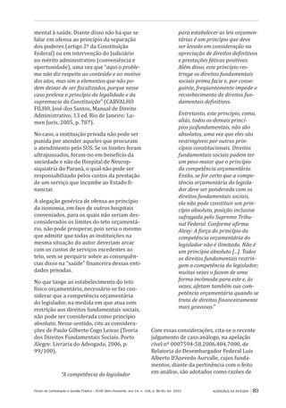 Fórum de Contratação e Gestão Pública – FCGP, Belo Horizonte, ano 14, n. 158, p. 86-90, fev. 2015
﻿
ACÓRDÃOS NA ÍNTEGRA 89
mental à saúde. Diante disso não há que se
falar em ofensa ao princípio da separação
dos poderes (artigo 2º da Constituição
Federal) ou em intervenção do Judiciário
no mérito administrativo (conveniência e
oportunidade), uma vez que “aqui o proble-
ma não diz respeito ao conteúdo e ao motivo
dos atos, mas sim a elementos que não po-
dem deixar de ser fiscalizados, porque nesse
caso preleva o princípio da legalidade e da
supremacia da Constituição” (CARVALHO
FILHO, José dos Santos, Manual de Direito
Administrativo, 13 ed. Rio de Janeiro: Lu-
men Juris, 2005, p. 787).
No caso, a instituição privada não pode ser
punida por atender aqueles que procuram
o atendimento pelo SUS. Se os limites foram
ultrapassados, foram-no em benefício da
sociedade e não do Hospital de Neurop-
siquiatria do Paraná, o qual não pode ser
responsabilizado pelos custos da prestação
de um serviço que incumbe ao Estado fi-
nanciar.
A alegação genérica de ofensa ao princípio
da isonomia, em face de outros hospitais
conveniados, para os quais não seriam des-
considerados os limites do teto orçamentá-
rio, não pode prosperar, pois seria o mesmo
que admitir que todas as instituições na
mesma situação do autor deveriam arcar
com os custos de serviços excedentes ao
teto, sem se perquirir sobre as consequên-
cias disso na “saúde” financeira dessas enti-
dades privadas.
No que tange ao estabelecimento do teto
físico orçamentário, necessário se faz con-
siderar que a competência orçamentária
do legislador, na medida em que atua com
restrição aos direitos fundamentais sociais,
não pode ser considerada como princípio
absoluto. Nesse sentido, cito as considera-
ções de Paulo Gilberto Cogo Leivas (Teoria
dos Direitos Fundamentais Sociais. Porto
Alegre: Livraria do Advogado, 2006, p.
99/100).
“A competência do legislador
para estabelecer as leis orçamen-
tárias é um princípio que deve
ser levado em consideração na
apreciação de direitos definitivos
e prestações fáticas positivas.
Além disso, este princípio res-
tringe os direitos fundamentais
sociais prima facie e, por conse-
guinte, freqüentemente impede o
reconhecimento de direitos fun-
damentais definitivos.
Entretanto, este princípio, como,
aliás, todos os demais princí-
pios jusfundamentais, não são
absolutos, uma vez que eles são
restringíveis por outros prin-
cípios constitucionais. Direitos
fundamentais sociais podem ter
um peso maior que o princípio
da competência orçamentária.
Então, se for certo que a compe-
tência orçamentária do legisla-
dor deve ser ponderada com os
direitos fundamentais sociais,
ela não pode constituir um prin-
cípio absoluto, posição inclusive
sufragada pelo Supremo Tribu-
nal Federal. Conforme afirma
Alexy: A força do princípio da
competência orçamentária do
legislador não é ilimitada. Não é
um princípio absoluto [...]. Todos
os direitos fundamentais restrin-
gem a competência do legislador;
muitas vezes o fazem de uma
forma incômoda para este e, às
vezes, afetam também sua com-
petência orçamentária quando se
trata de direitos financeiramente
mais gravosos.”
Com essas considerações, cita-se o recente
julgamento de caso análogo, na apelação
cível nº 0007594-58.2006.404.7000, de
Relatoria do Desembargador Federal Luís
Alberto D’Azevedo Aurvalle, cujos funda-
mentos, diante da pertinência com o feito
em análise, são adotados como razões de
 