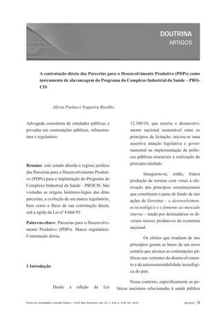 ARTIGOS
DOUTRINA
ARTIGOS 9Fórum de Contratação e Gestão Pública – FCGP, Belo Horizonte, ano 14, n. 158, p. 9-18, fev. 2015
A contratação direta das Parcerias para o Desenvolvimento Produtivo (PDPs) como
instrumento de alavancagem do Programa do Complexo Industrial da Saúde – PRO-
CIS
Alécia Paolucci Nogueira Bicalho
Advogada consultora de entidades públicas e
privadas em contratações públicas, infraestru-
tura e regulatório.
Resumo: este estudo aborda o regime jurídico
das Parcerias para o Desenvolvimento Produti-
vo (PDPs) para a implantação do Programa do
Complexo Industrial da Saúde – PROCIS. São
visitadas as origens histórico-legais das ditas
parcerias, a evolução de seu marco regulatório,
bem como o fluxo de sua contratação direta,
sob a égide da Lei nº 8.666/93.
Palavras-chave: Parcerias para o Desenvolvi-
mento Produtivo (PDPs). Marco regulatório.
Contratação direta.
1 Introdução
Desde a edição da Lei
12.349/10, que inseriu o desenvolvi-
mento nacional sustentável entre os
princípios da licitação, iniciou-se uma
assertiva atuação legislativa e gover-
namental na implementação de políti-
cas públicas essenciais à realização do
princípio tutelado.
Inaugurou-se, então, franca
produção de normas com vistas à efe-
tivação dos princípios constitucionais
que constituem o pano de fundo de tais
ações de Governo – o desenvolvimen-
to tecnológico e o fomento ao mercado
interno – tendo por destinatários os di-
versos setores produtivos da economia
nacional.
Os efeitos que irradiam de tais
princípios geram as bases de um novo
cenário que alcança as contratações pú-
blicas nas vertentes do desenvolvimen-
to e da autossustentabilidade tecnológi-
ca do país.
Nesse contexto, especificamente as po-
líticas nacionais relacionadas à saúde pública
 